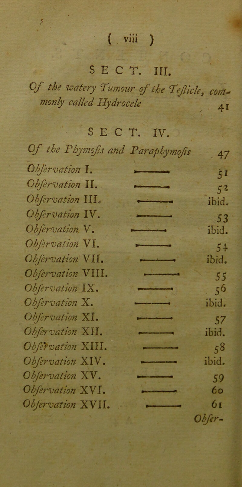 SECT. III. Of the watery Tumour of the Teficle, co?iU monly called Hydrocele , 41 SECT. IV. Of the Phymofs and Paraphymofis 47 Obfrvation I. r 51 Obfrvation II. . 5 2 Gif mat ion III. ibid. Obfrvation IV. »—— . 53 Obfervation, V. - ibid. Obfrvation VI. — 54 Obfemation VII. - > ibid. Obfervation VIII. 55 Obfervation IX. — * 56 Obfervation X. - - ■ - ibid. Obfrvation XI. • —> 57 Obfervation XII. • • ibid. Obf'f-vation XIII. 58 Obfervation XIV. — ■ ibid. Obfervation XV. - 59 Obfrvation XVI. to Obfervation XVII. »■• 61 1 0