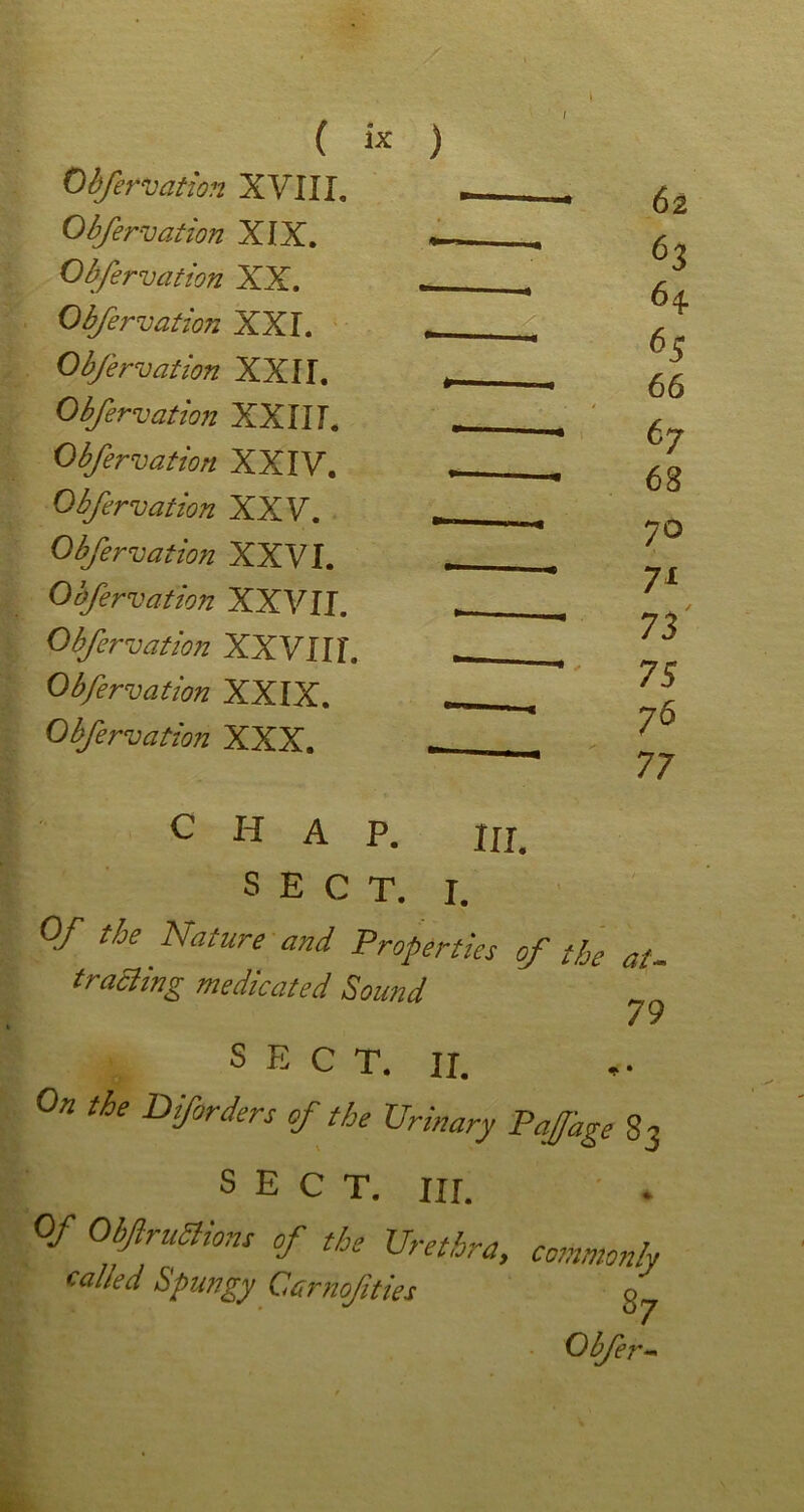 Obfervation XVIII, Obfervation XIX. Obfervation XX. Obfervation XXL Obfervation XXII. Obfervation XXIII. Obfervation XXIV. Obfervation XXV. Obfervation XXVI. Obfervation XXVII. Obfervation XXVIIf. Obfervation XXIX. Obfervation XXX. ) 62 63 64 65 66 67 68 70 71 73 75 76 77 chap. nr. SECT. I. 0/ the Nature and Properties of the at- tract ing medicated Sound SECT. it. the DfOrders of the Urinary PaJJ'age 83 SECT. III. 0/ ObJlruSlions of the Urethra, commonly called Spungy Carnof ties ^ Obfer-