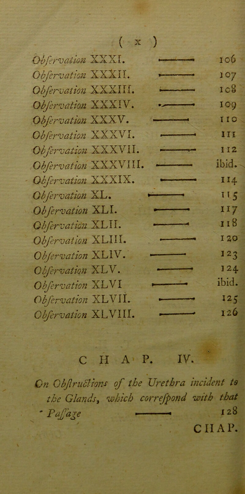 0bfervaiion XXXI. ■ 1 ■ 106 Obfervation XXXII. *-——— 307 Obfervation XXXIII. * ■ ■ — 108 Obfervation XXXIV. ■■ - 109 Obfervation XXXV. —• 11 o Obfervation XXXVI. • in Obfervation X X X V11. *— 112 Obfervation XXXVIII. . ■ —ibid. Obfervation XXXIX. * 114 Obfervation XL. * 1 115 Obfervation XL I. 117 Obfervation XL 11. —— * 11 8 Obfervation XLIII. • ' 120 Obfervation XLIV. I23 Obfervation XLV. — I24 Obfervation XLV I *— * ibid. Obfervation XLVII. 125 Obfervation XLVIII. 126 CHAP. IV. On Gbfr 118ions of the Urethra incident to the Glands, which correfpond with that ■ Pafare 1 28 CIIAP.