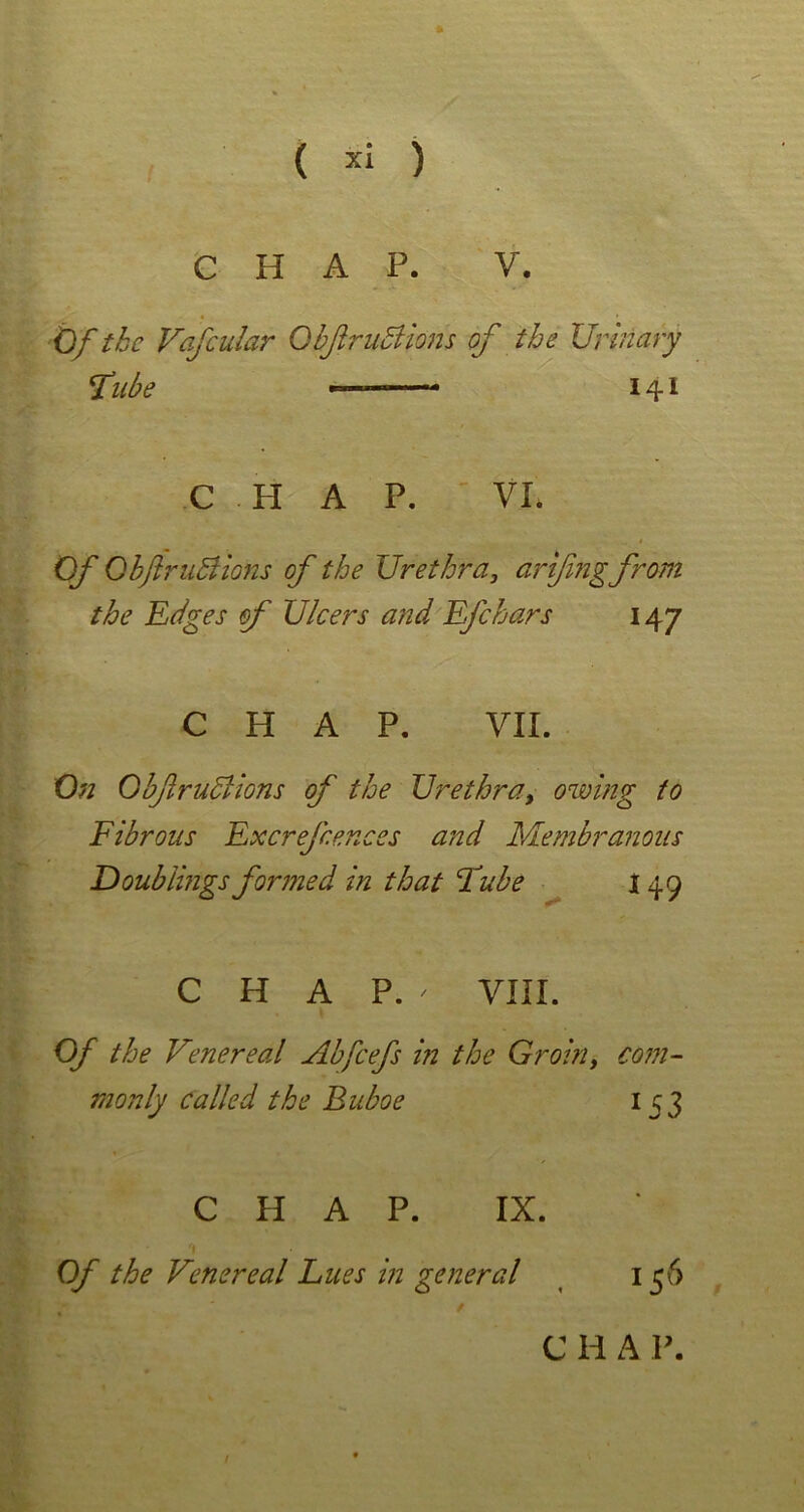 * ( xi ) CHAP. V. Of the Vafcular ObftruBions of the Urinary fube ——- 141 C H A P. VI. Of ObftruBions of the Urethra, arifngfrom the Edges of Ulcers and Efchars 14 7 CHAP. VII. On ObftruBions of the Urethra, owing to Fibrous Excrefcences and Membranous Doublings formed in that Lube 149 CHAP.' VIII. Of the Venereal Abfcefs in the Groin, com- monly called the Buboe 153 CHAP. IX. Of the Venereal Lues in general 136 e h a p.