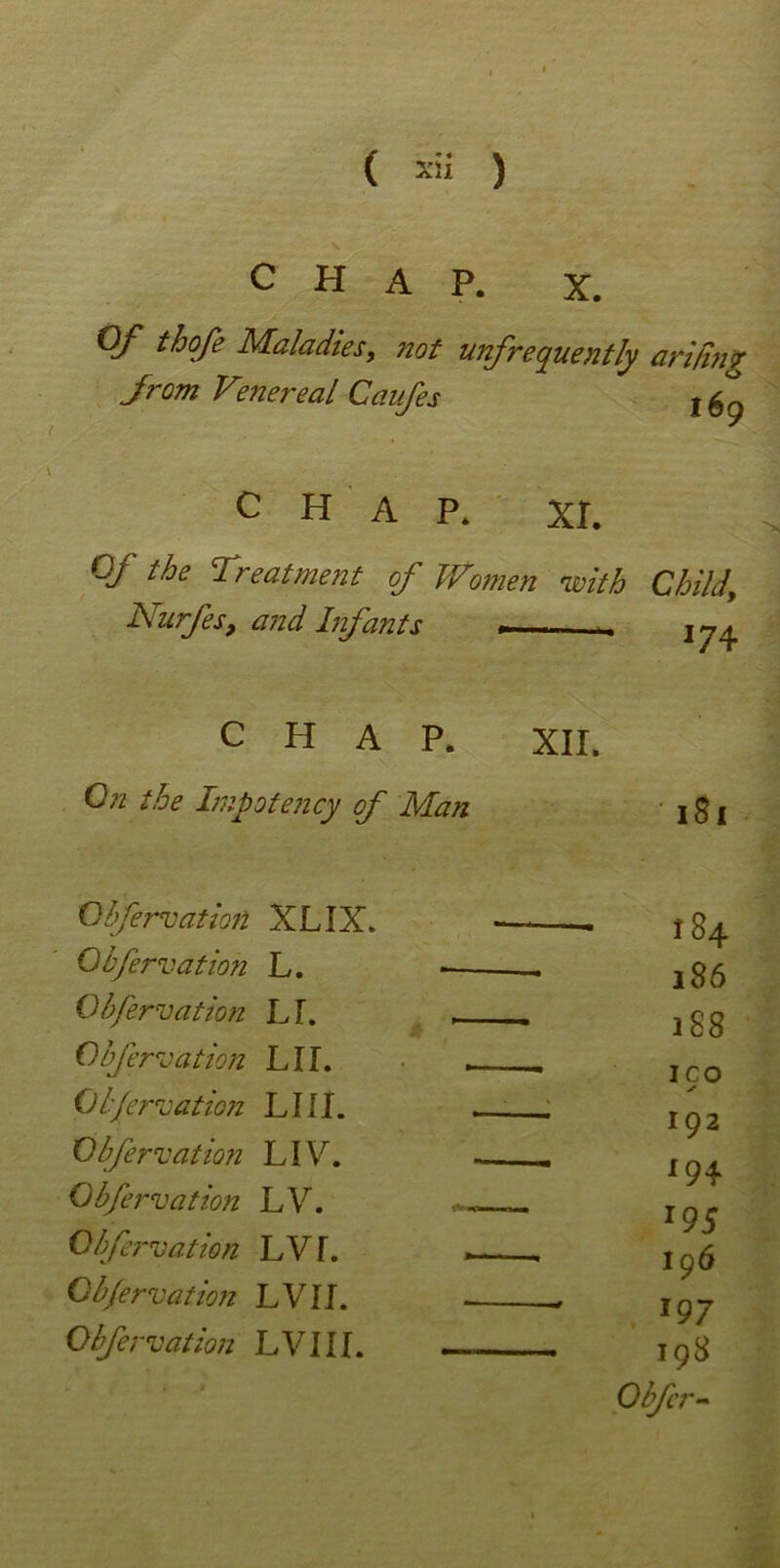 CHAP. X. Of thofe Maladies, not unfrequently arifiny from Venereal Caufes 169 CHAP. XL Of the Treatment of Women 'with Child Nurfes, and Infants *74 CHAP. XII. On the Impotency of Man ' 181 Qbfervation XLIX. - 184 Qbfervation L. 186 Qbfervation LI. - 188 Qbfervation LIL ICO Qbfervation LIII. V* 102 Qbfervation LIV. y —• 194 Qbfervation LV. 195 Qbfei'vation LV I. — 106 Qbfervation LVII. — 197 Qbfervation LVIII. — 198 1 O