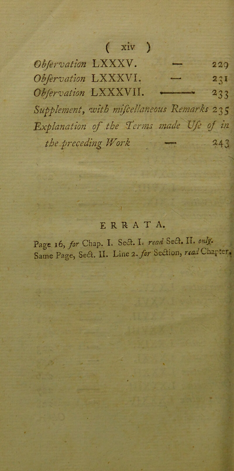 Observation LXXXV. — 229 Observation LXXXVL — 231 Objervation LXXXVII. 233 Supplement, with mifcellaneous Remarks 235 Explanation of the Her ms made Ufe of in the preceding Work — 243 N errata. Page 16, for Chap. I. Sea. I. read Sea. IT. only. Same Page, Sea. II. Line 2. for Seaion, read Chapter,