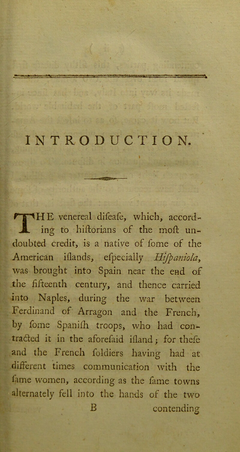 INTRODUCTION. THE venereal difeafe, which, accord- ing to hiftorians of the moft un- doubted credit, is a native of fome of the American iflands, efpecially Hl/paniola, was brought into Spain near the end of the fifteenth century, and thence carried into Naples, during the war between Ferdinand of Arragon and the French, by fome Spanifh troops, who had con- tracted it in the aforefaid ifland; for thefe and the French foldiers having had at different times communication with the fame women, according as the fame towns alternately fell into the hands of the two B contending