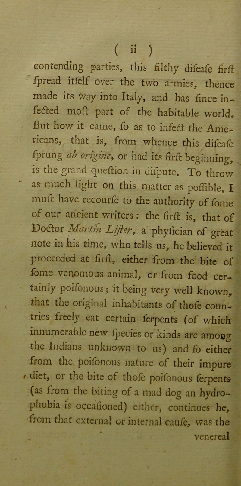 contending parties, this filthy difeafe firft fpread itfelf over the two armies, thence made its way into Italy, and has fince in- fected mod; part of the habitable world. But how it came, fo as to infect the Ame- ricans, that is, from whence this difeafe fprung ab engine, or had its fir ft beginning, is tiio giand queftion in dilpute. To throw as much light on this matter as poffible, I rnuft have recourfe to the authority of fome of our ancient writers : the firft is, that of Doctor Martin Lifter, a phyfician of great note in his time, who tells us, he believed it proceeded at firft, either from the bite of fome venomous animal, or from food cer- taimy poifonous; it being very well known, that the original inhabitants of thofe coun- tries freely eat certain ferpents (of which innumerable new fpecies or kinds are among tne Indians unknown to us) and io either from, the pononous nature of their impure / diet, or the bite of thofe poifonous ferpents (as from the biting of a mad dog an hydro- phobia is ogcafioned) either, continues he, from that external or internal caufe, was the venereal