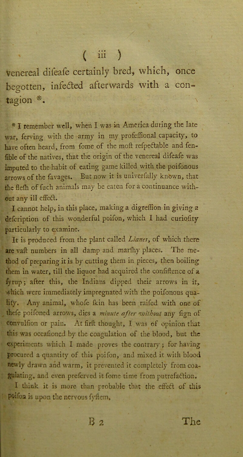 venereal diieafe certainly bred, which, once begotten, infedted afterwards with a con- tagion *. * I remember well, when I was in America during the late war, ferving with the army in my profeffional capacity, to have often heard, from fome of the moft refpeft.able and fen- fible of the natives, that the origin of the venereal difeafe was imputed to the habit of eating game killed with the poifonous arrows of the favages. But now it is univerfally known, that the flefh of fuch animals may be eaten for a continuance with- out any ill effeCt. I cannot help, in this place, making a digreffion in giving a defeription of this wonderful poifon, which I had curiofity particularly to examine. It is produced from the plant called Lianes, of which there are vaft numbers in all damp and marfliy places. The me- thod of preparing it is by cutting them in pieces, then boiling them in water, till the liquor had acquired the confidence of a fyrup; after this, the Indians dipped their arrows in it, which were immediately impregnated with the poifonous qua- lity. Any animal, whofe Ikin has been railed with one of thefe poifoned arrows, dies a minute after without any fign of convulfion or pain. At firft thought, I was of opinion that this was occafioncd by the coagulation of the blood, but the experiments which I made proves the contrary; for having procured a quantity of this poifon, and mixed it with blood newly drawn and warm, it prevented it completely from coa- gulating, and even preferved it fome time from putrefaction. I think it is more than probable that the cffeCt of this poifoa is upon the nervous fyftem. B 2 The