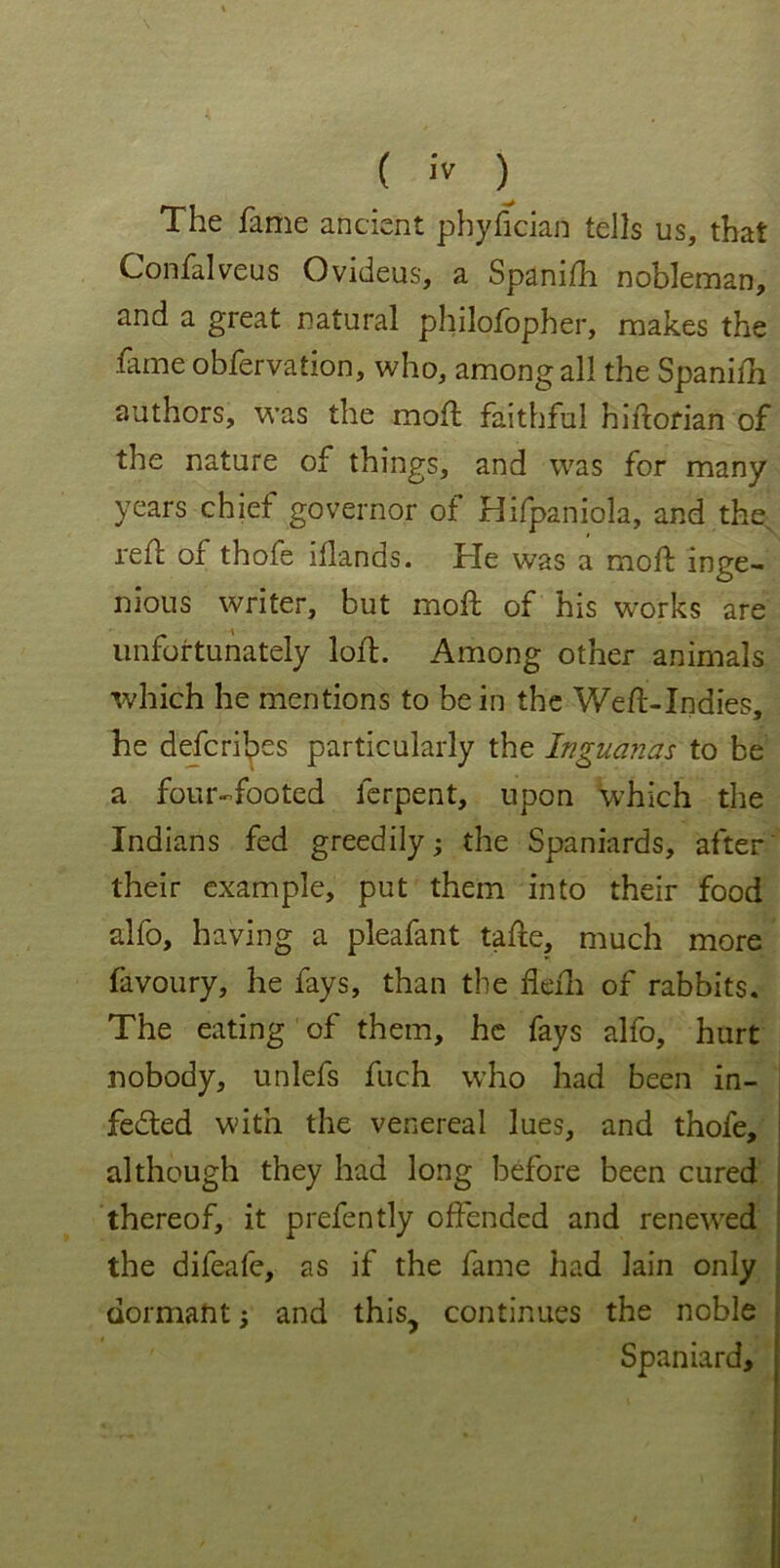 \ ( iv ) The fame ancient phyfician tells us, that Confalveus Ovideus, a Spanifh nobleman, and a great natural philofopher, makes the frme obfervation, who, among all the Spanifh authors, was the mold faithful hiftorian of the nature of things, and was for many years chief governor of Hifpaniola, and the, refl of thofe iflands. He was a mold inge- nious writer, but mold of his works are unfortunately lofd. Among other animals which he mentions to be in the Weft-Indies, he defences particularly the Inguanas to be a four-footed ferpent, upon which the Indians fed greedily; the Spaniards, after their example, put them into their food alfo, having a pleafant tafte, much more favoury, he fays, than the flefh of rabbits. The eating of them, he fays alfo, hurt nobody, unlefs fuch who had been in- fedted w'ith the venereal lues, and thofe, although they had long before been cured thereof, it prefently offended and renewed the difeafe, as if the fame had lain only dormant; and this, continues the noble Spaniard, !