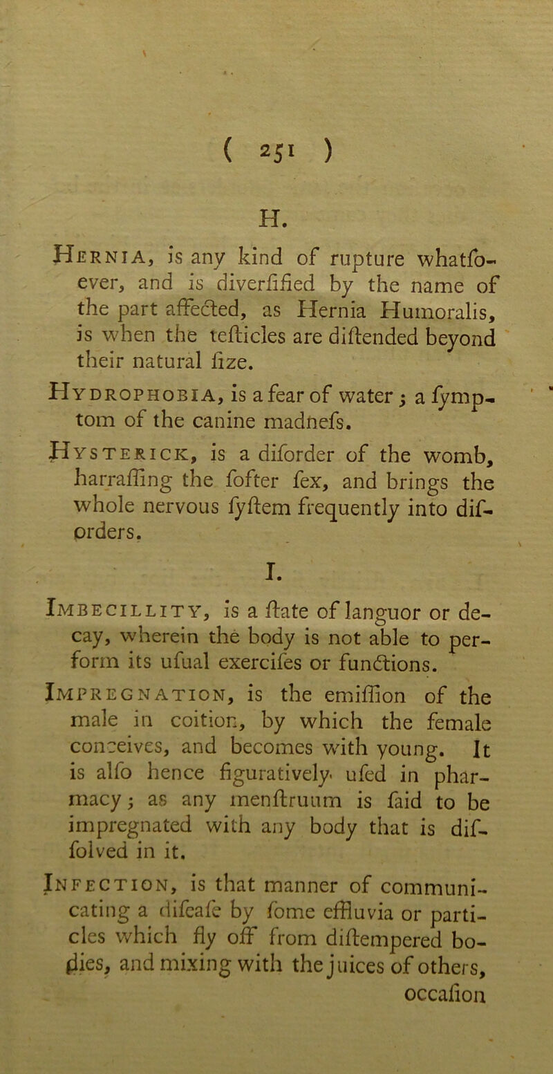 H. Her nia, is any kind of rupture whatfo- ever, and is diverfified by the name of the part affecled, as Hernia Humoralis, is when the tefticles are di(tended beyond their natural lize. Hydrophobia, is a fear of water; a fymp- tom of the canine madnefs. Hyster ick, is a diforder of the womb, harraffing the fofter fex, and brings the whole nervous fyItem frequently into dis- orders. I. Imbecillity, is a (late of languor or de- cay, wherein the body is not able to per- form its ufual exercifes or functions. Impregnation, is the emiffion of the male in coition, by which the female conceives, and becomes with young. It is alfo hence figuratively, ufed in phar- macy • as any menftruum is faid to be impregnated with any body that is dif- folved in it. Infection, is that manner of communi- cating a difeafe by fome effluvia or parti- cles which fly off from diftempered bo- dies, and mixing with the juices of others, occafion