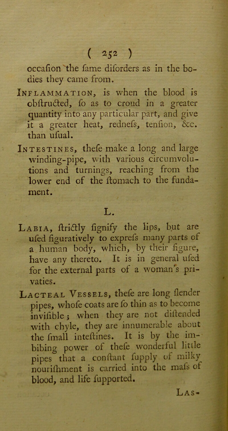 occafion the fame diforders as in the bo- dies they came from. Inflammation, is when the blood is obftrudted, fo as to croud in a greater quantity into any particular part, and give it a greater heat, rednefs, tendon, &c. than ufual. Intestines, thefe make a long and large winding-pipe, with various circumvolu- tions and turnings, reaching from the lower end of the ftomach to the funda- ment. L. Labia, ftridtly fignify the lips, but are ufed figuratively to exprefs many parts of a human body, which, by their figure, have any thereto. It is in general ufed for the external parts of a woman's pri- vaties. Lacteal Vessels, thefe are long flender pipes, whofe coats are fo thin as to become invifible; when they are not difiended with chyle, they are innumerable about the fmall intefiines. It is by the im- bibing power of thefe wonderful little pipes that a constant fupply of milky nourifhment is carried into the mals of blood, and life fupported. Las-