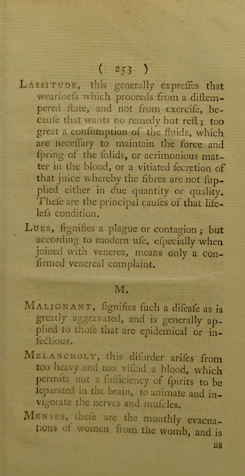 ( 25 3 ) Lassitude, this generally cxpreiTes that wearinefs which proceeds from a di{tem- pered ftate, and not from exercife, be- caufe that wants no remedy but reft; too great a confumption of the fluids, which are neceffary to maintain the force and fpring of the folids, or acrimonious mat- ter in the blood, or a vitiated fecretion of that juice whereby the fibres are not fup- plied either in due quantity or quality. Thde are the principal caufes of that life- lefs condition. Lues, fignifies a plague or contagion; but according to modern life, efpecially when joined with venerea, means only a con- firmed venereal complaint. M. Malignant, fignifies fuch a difeafe as is greatly aggravated, and is generally ap- plied to thole that are epidemical or in- fectious. Melancholy, this diforder arifes from too heavy and too vifcid a blood, which permits not a fufiiciency of {pirits to be feparated in tne brain, to animate and in- vigorate the nerves and mulcles. Menses, tilde aie the monthly evacua- tions of women from, the womb, and is as