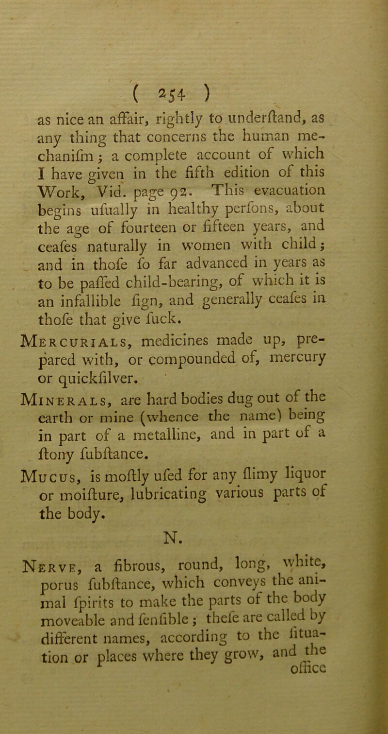 as nice an affair, rightly to under (land, as any thing that concerns the human me- chanifm; a complete account of which I have given in the fifth edition of this Work, Vid. page 92. This evacuation begins ufually in healthy perfons, about the age of fourteen or fifteen years, and ceafes naturally in women with child; and in thofe fo far advanced in years as to be paffed child-bearing, of which it is an infallible fign, and generally ceafes in thofe that give fuck. Mercurials, medicines made up, pre- pared with, or compounded of, mercury or quicldilver. Mi nerals, are hard bodies dug out of the earth or mine (whence the name) being in part of a metalline, and in part of a ftony fubflance. Mucus, is moffly ufed for any flimy liquor or moiflure, lubricating various parts of the body. N. Nerve, a fibrous, round, long, white, porus fubflance, which conveys the ani- mal fpiri.ts to make the parts of the body moveable and fenfible; thefe are called by different names, according to the litua- tion or places where they grow, and the 1 ofhce