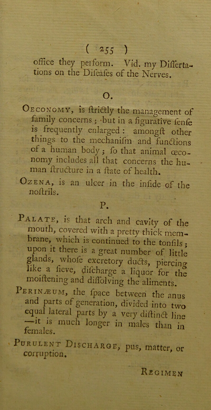 I ( 355 ) office they peifbrm. Vid. my Difierta- tions on the Difeafes of the Nerves. O. Oeconomy, is ftri&ly the management of family concerns j -but in a figurative fenfe is frequently enlarged : amongft other things to the mechanifm and functions of a human body; fo that animal ceco- nomy includes all that concerns the hu- man flrudure in a date of health. Ozena, is an ulcer in the infide of the nollrils. P. Palate, is that arch and cavity of the mouth, covered with a pretty thick mem- brane, which is continued to the tonfils; upon it there is a great number of little glands, whofe excretory duds, piercing like a fieve, difcharge a liquor for the moiftening and diffolving the aliments. Perineum, the fpace between the anus and parts of generation, divided into two equal lateral parts by a very diflind line —it is much longer in males than in females. ' Purulent Discharge, pus, matter, or corruption. Regimen