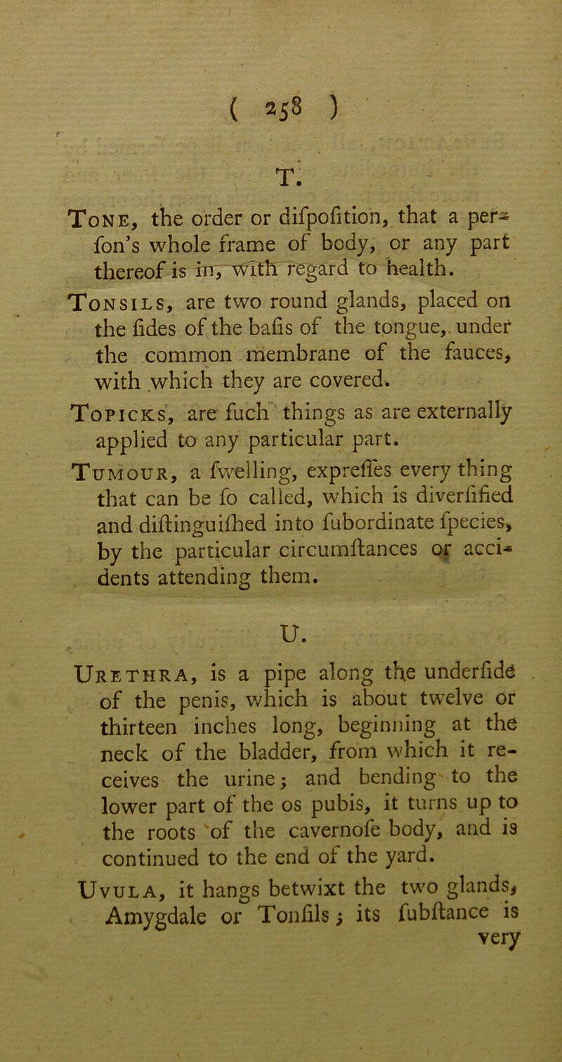 T. Tone, the order or difpofition, that a per- forms whole frame of body, or any part thereof is in, with regard to health. Tonsils, are two round glands, placed on the fides of the bafis of the tongue, under the common membrane of the fauces, with which they are covered. Topicks, are fuch things as are externally applied to any particular part. Tumour, a fwelling, exprefles every thing that can be fo called, which is diverbified and diftinguilhed into fubordinate fpecies, by the particular circumftances or acci- dents attending them. U. Urethra, is a pipe along the underbids of the penis, which is about twelve or thirteen inches long, beginning at the neck of the bladder, from which it re- ceives the urine; and bending to the lower part of the os pubis, it turns up to the roots of the cavernofe body, and i9 continued to the end oi the yard. Uvula, it hangs betwixt the two glands* Amygdale or Tonfils; its fubftance is very