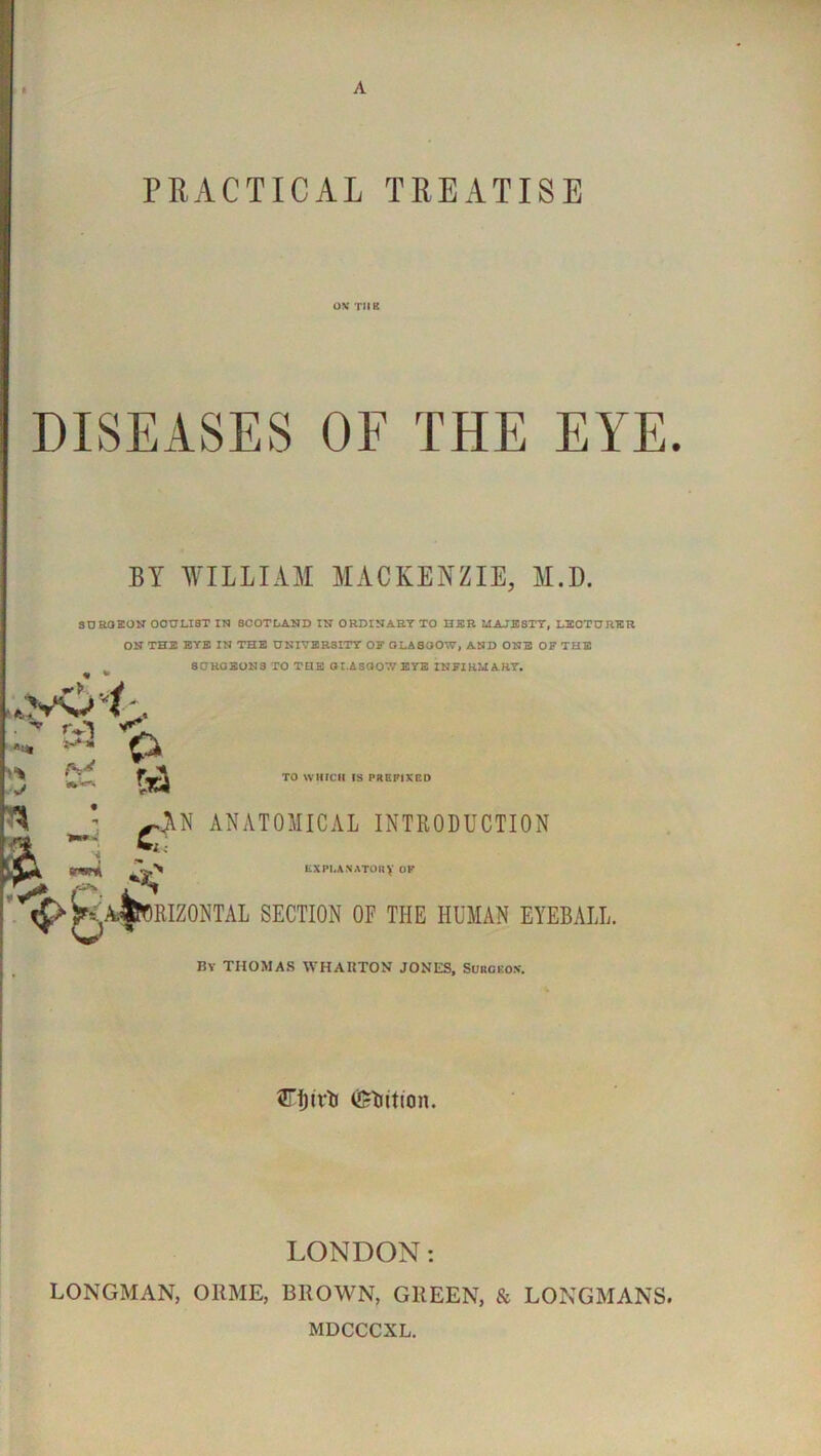 OV TIIK DISEASES OE THE EYE. BY WILLIAM MACKENZIE, M.D. SDROION OCULIST 17^ SCOTLAND IN ORDINAETTO HER MAJE8TT, LECTURER ON THE EYE IN THE UNIVERSITY OF OLASOOW, AND ONE OF THE ^ SCHGEONS TO THE OI.AS007/ETE INFIRMARY, *■> . 4 h. fi3 TO WHICH IS PREFIXED a. c >N ANATOMICAL INTRODUCTION LXPl.ANATOKV OP K-^^BIZONTAL section of the human eyeball. By THOMAS WHAUTON JONES, Suhoko.n'. SrijivlJ (Jrlittion. LONDON: LONGMAN, ORME, BROWN, GREEN, & LONGMANS. MDCCCXL.