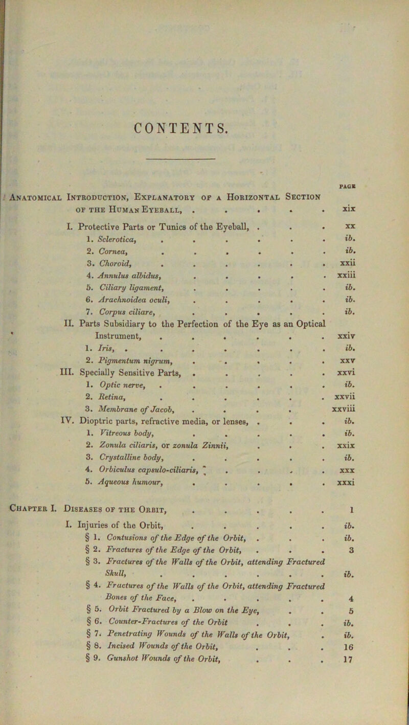 CONTENTS. Anatomical Introduction, Explanatory of a Horizontal Section OF THE Human Eyeball, ..... I. Protective Parts or Tunics of the Eyeball, . 1. Sclerotica, ...... 2. Cornea, ...... 3. Choroid, ...... 4. Annulus albidus, , < 5. Ciliary ligament, . ... . 6. Arachnoidea oculi, ..... 7. Corpus ciliare, ..... II. Parts Subsidiary to the Perfection of the Eye as an Optical ■ Instrument, ...... 1. Iris, . ...... 2. Pigmentum nigrum, ..... III. Specially Sensitive Parts, ..... 1. Optic nerve, . ..... 2. Retina, ...... 3. Membrane of Jacob, .... IV. Dioptric parts, refractive media, or lenses, . 1. Vitreous body, . . . . . 2. Zonula ciliaris, or zonula Zinnii, 3. Crystalline body, ..... 4. Orbiculus capsulo-ciliaris, “ . . . 5. Aqueous humour, ..... Chapter I. Diseases of the Orbit, ..... I. Injuries of the Orbit, ..... § 1. Contusions of the Edge of the Orbit, § 2. Fractures of the Edge of the Orbit, ... § 3. Fractures of the Walls of the Orbit, attending Fractured Skull, ...... § 4. Fractures of the Walls of the Orbit, attending Fractured Bones of the Face, ..... § 5. Orbit Fractured by a Blow on the Eye, § 6. Counter-Fractures of the Orbit . . . § 7. Penetrating Wounds of the Walls of the Orbit, § 8. Incised Wounds of the Orbit, § 9. Gunshot Wounds of the Orbit, PACE xix XX ib. ib. xxii xxiii ib. ib. ib. xxiv ib. XXV xxvi ib. xxvii xxviii ib, ib. xxix ib. XXX xxxi 1 ib. ib. 3 ib. 4 6 ib. ib. 16 17