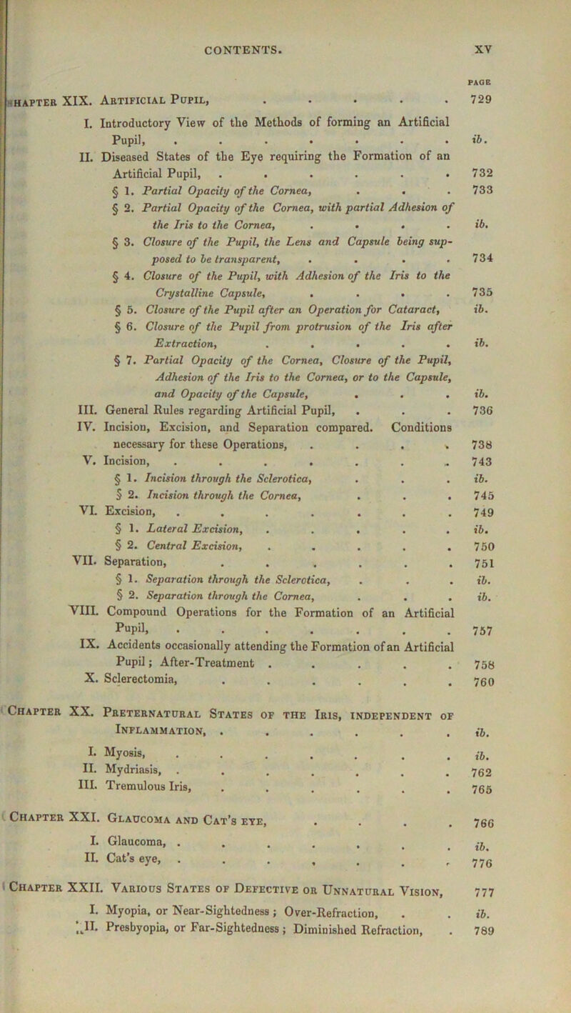 HHAFTER XIX. ARTIFICIAL PcPlL, ..... I. Introductory View of the Methods of forming an Artificial Pupil, ....... II. Dbeased States of the Eye requiring the Formation of an Artificial Pupil, ...... § 1. Partial Opacity of the Cornea, § 2. Partial Opacity of the Cornea, with partial Adhesion of the Iris to the Cornea, .... § 3. Closure of the Pupil, the Lens and Capsule being sup- posed to be transparent, .... § 4. Closure of the Pupil, with Adhesion of the Iris to the Crystalline Capsule, .... § 5. Closure of the Pupil after an Operation for Cataract, § 6. Closure of the Pupil from protrusion of the Iris after Extraction, ..... § 7. Partial Opacity of the Cornea, Closure of the Pupil, Adhesion of the Iris to the Cornea, or to the Capsule, and Opacity of the Capsule, ... III. General Pules regarding Artificial Pupil, IV. Incision, Excision, and Separation compared. Conditions necessary for these Operations, ...» V, Incision, ....... § 1. Incision through the Sclerotica, § 2. Incision through the Cornea, . . . VL Excision, .... ... § 1. Lateral Excision, ..... § 2. Central Excision, ..... VII. Separation, . . .... § 1. Separation through the Sclerotica, § 2. Separation through the Cornea, VIIL Compound Operations for the Formation of an Artificial Pupil, ....... IX. Accidents occasionally attending the Formation of an Artificial Pupil; After-Treatment ..... X. Sclerectomia, ...... t Chapter XX. Pheternathhal States of the Iris, independent of Inflammation, ..... I. Myosis, ..... . . II. Mydriasis, ....... III. Tremulous Iris, ...... { Chapter XXI. Glaucoma and Cat’s eye, .... I. Glaucoma, ...... II. Cat’s eye, ( Chapter XXII. Various States of Defective or Unnatural Vision, I. Myopia, or Near-Sightedness ; Over-Refraction, ;.II. Presbyopia, or Far-Sightedness; Diminished Refraction, PAOB 729 ib. 732 733 ib. 734 735 ib. ib. ib. 736 738 743 ib. 745 749 ib, 750 751 ib. ib. 757 758 760 ib. ib. 762 765 766 ib. 776 777 ib. 789