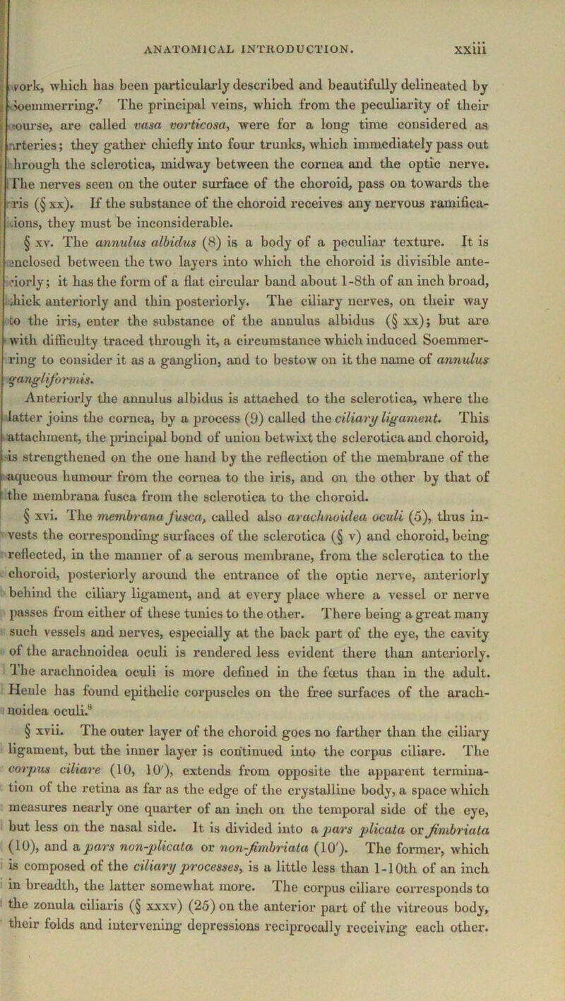 I .york, which has been particulai’ly desci’ibed and beautifully delineated by ^5oelnnle^l•ing.’’ The principal veins, which from the peculiarity of their nourse, are called vasa voiHicosa, were for a long time considered as arteries; they gather chiefly into four trunks, which immediately pass out ; hrough the sclei’otica, midway between the cornea and tke optic nerve. 1 The nerves seen on the outer surface of the choroid, pass on towards the rris (§ xx). If the substance of tlie choroid receives any nervous ramifica- dons, they must be inconsiderable. I § XV. The annulus albidus (8) is a body of a peculiar texture. It is snclosed between the two layers into which the choroid is divisible ante- •iorly; it has the form of a flat circular band about 1 -8th of an inch broad, Jiick anteriorly and thin posteriorly. The ciliary nerves, on their way to the iris, enter the substance of the annulus albidus (§ xx); but aro with difficulty traced through it, a circumstance which induced Soemmer- riug to consider it as a ganglion, and to bestow on it the name of annulus ^angUjormis. Anteriorly tlie annulus albidus is attached to the sclerotica, where the latter joins the cornea, by a process (9) called the ciliarg ligament. This lattachment, the principal bond of union betwixt the sclerotica and choroid, 'is strengthened on the one hand by the reflection of the membrane of the (■aqueous humom’ from the cornea to the iris, and on the other by that of the membrana fusca from the sclerotica to the choroid. I § xvi. The membrana fusca, called also arachnoidea oculi (5), thus in- vests the corresponding siu-faces of the sclerotica (§ v) and choroid, being : reflected, in the manner of a serous membrane, from the sclerotica to the V choroid, posteriorly aroimd the entrance of the optic nerve, anteriorly behind the ciliary ligament, and at every place where a vessel or nerve passes from either of these tunics to the other. There being a great many such vessels and nerves, esj>ecially at the back part of the eye, the cavity of the ai’achnoidea oculi is rendered less evident there than anteriorly. 1 he arachnoidea oculi is more defined in the fmtus than in the adult. Heide has found epithelic corpuscles on the free surfaces of the arach- noidea oculi.® § ivii. The outer layer of the choroid goes no farther than the ciliary ligament, but the inner layer is continued into the corpus ciliare. The corpus ciliare (10, 10'), extends from opposite the apparent termina- tion of the retina as far as the edge of the crystalline body, a space which measures nearly one quarter of an inch on the temporal side of the eye, but less on the nasal side. It is divided into a ]}ars plicata or Jimbriata (10), and a pars nun-plicata or non-Jimbriata (10'). The former, which I is composed of the ciliary pjrocesses, is a little less than 1-10th of an inch in breadth, the latter somewhat more. The corpus ciliare corresponds to I the zonula ciliaris (§ xxxv) (25) on the anterior part of the vitreous body, their folds and intervening depressions reciprocally receiving each other.