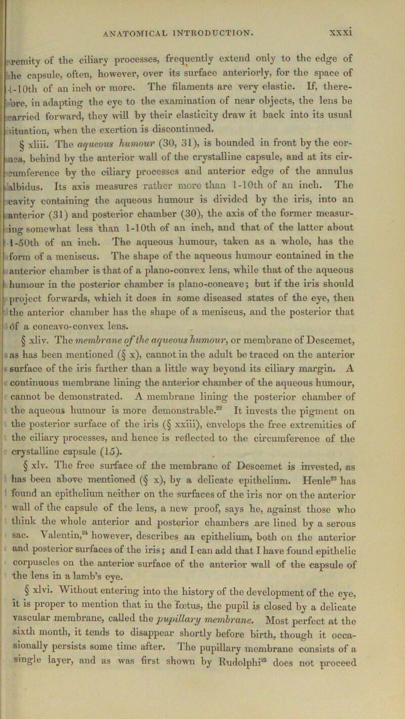 ! i r reniity of the ciliary processes, frequently extend only to the edge of ihe capsule, often, however, over its surface anteriorly, for the space of -I-10th of an inch or more. The filaments are very elastic. If, there- . ore, in adapting the eye to the examination of near objects, the lens be carried forward, they %nll by their elasticity draw it back into its usual situation, when the exertion is discontinued. § xliii. The aqueous humour (30, 31), is bounded in front by the cor- inea, behind by the anterior wall of the crystalline capsule, and at its cir- cumference by the ciliary processes and anterior edge of the annulus I'albidus. Its axis measures rather more than 1-lOth of an inch. The cavity containing the aqueous humour is divided by the iris, into an i anterior (31) and posterior chamber (30), the axis of the former measur- i ing somewhat less than 1-10th of an inch, and that of the latter about ; I-50th of an inch. The aqueous humour, taken as a whole, has the i form of a meniscus. The shape of the aqueous humour contained in the ' anterior chamber is that of a plano-convex lens, while that of the aqueous humour in the posterior chamber is plano-concave; but if the iris should I project forwards, which it does in some diseased states of the eye, then tithe anterior chamber has the shape of a meniscus, and the posterior that (3f a concavo-convex lens. § xliv. The membrane of the aqueous humour, or membrane of Desceraet, . as has been mentioned (§ x), cannot in the adult be traced on the anterior !' surface of the iris fartlier than a little way beyond its ciliary margin. A I continuous membrane lining tlie anterior chamber of the aqueous humour, ■ cannot be demonstrated. A membrane lining the posterior chamber of the aqueous humour is more demonstrable.®* It invests the pigment on the posterior surface of the iris (§ xxiii), envelops the free extremities of the ciliary processes, and hence is reflected to the circumference of the crystalline capsule (15). § xlv. The free surface of the membrane of Descemet is invested, as has been above mentioned (§ x), by a delicate epithelium. Henle® has found an epithelium neither on the surfaces of the iris nor on the anterior wall of the capsule of the lens, a new proof, says he, against those who think the whole anterior and posterior chambers are lined by a serous sac. \ alentin,®* however, describes an epithelium, both on the anterior and posterior surfaces of the iris; and I can add that I have found epithelic corpuscles on the anterior surface of the anterior wall of the capsule of the lens in a lamb’s eye. § xlvi. Without entering into the history of the development of the eye, it is proper to mention that in the foetus, die pupH is closed by a delicate vascular membrane, called the pupillary membrane. Most perfect at the sixth month, it tends to disappear shortly before birth, though it occa- sionally persists some time after. The pupillary membrane consists of a single layer, and as was first shown by Iludolphi** does not proceed