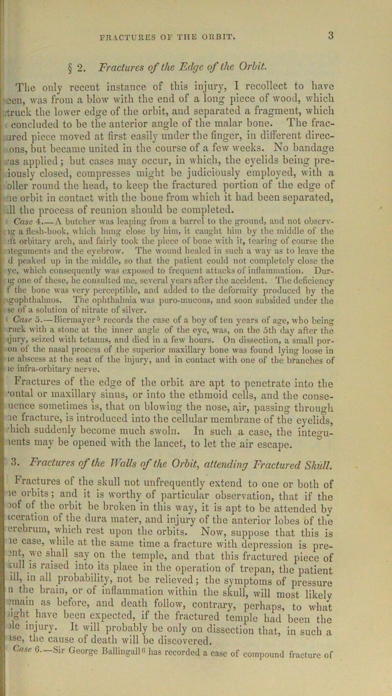 § 2. Fractures of the Edge of the Orbit. The only recent instance of this injury, I recollect to have :iDen, was from a blow with the end of a long piece of wood, which ;:truck the lower edge of the orbit, and separated a fragment, which t concluded to be the anterior angle of the malar bone. The frac- •jred piece moved at first easily under the finger, in different direc- ons, but became united in the course of a few weeks. No bandage ./as applied; but cases may occur, in which, the eyelids being pre- . iously closed, compresses might be judiciously employed, with a oiler round the head, to keep the fractured portion of the edge of nc orbit in contact with the bone from which it had been separated, . ill the process of reunion should be completed. Case 4.—A butcher was leaping from a barrel to the ground, and not observ- ig a flesh-hook, which hung close by him, it caught him by tlie middle of the ;ft orbitary arch, and fairly took the piece of bone with it, tearing of course the iteguments and the eyebrow. The wound healed in such a way as to leave the d peaked up in the middle, so that the patient eould not completely close the ye, which consequently was exposed to frequent attacks of inflammation. Dur- ig one of these, he consulted me, several years after the accident. The deficiency f the bone was very perceptible, and added to the deformity produced by the ■ igophthalmos. The ophthalmia was puro-mucous, and soon subsided under the se of a solution of nitrate of silver. Case. 5.—BiermayerS records the case of a boj' of ten years of age, who being ruck with a stone at the inner angle of the eye, was, on the 5th day after the ijury, seized with tetanus, and died in a few hours. On dissection, a small por- on of the nasal process of the superior maxillary bone was found lying loose in le abscess at the seat of the injury, and in contact with one of the branches of le infra-orbitary nerve. Fractures of tlie edge of tlie orbit are apt to penetrate into the •ontal or maxillary sinus, or into the ethmoid cells, and the conse- uence sometimes is, that on blowing the nose, air, passing tbrouo-h ae fracture, is introduced into the cellular membrane of the eyelids, .'hicli suddenly become much swoln. In such a case, the inte^u- lents may be opened with the lancet, to let the air escape. ° 3. Fractures of the Walls of the Orbit, attending Fractured Shull. Fractures of the skull not unfrequently extend to one or both of le orbits; and it is worthy of particular observation, that if the 3of of the orbit be broken in this way, it is apt to be attended by iccration of the dura mater, and injury of the anterior lobes of the eiebrum, which rest upon the orbits. Now, suppose that this is le case, while at the same time a fracture with depression is pro- mt, we shall say on the temple, and that this fraetured piece of ■\idl IS raised into its plaee in the operation of trepan, the patient ill, in all probability, not be relieved; the symptoms of pressure n the brain, or of inflammation within the skull, will most likely imain as before, and death follow, contrary, perhaps, to what light Jiave been expected, if the fractured temple had been the )le injury. It will probably be only on dissection that, in such a ise, tlie cause of death will be discovered. Case G.—Sir George BallingallG has recorded a case of compound fracture of