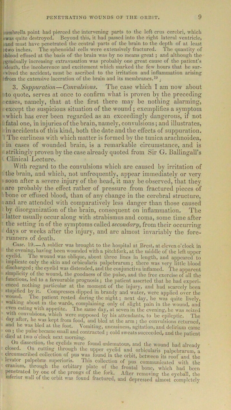 i umbrella point had pierced the intervening parts to the left crus cerebri, which was quite destroyed. Beyond this, it had passed into the right lateral ventricle, i and must have jjenetrated the central parts of the brain to the dejith of at least I two inches. The sphenoidal cells were extensively fractured. The quantity of I blood effused at the basis of the brain was by no means great; and although the igradually increasing extravasation was probably one great cause of the patient’s lideath, the incoherence and excitement which marked the few hours that he sur- '■vived the accident, must be ascribed to the irritation and inflammation arising t from the extensive laceration of the brain and its membranes.'® , 3. Suppuration—Convulsions. The case which I am now about t to quote, serves at once to confirm what is proven by the preceding i’ cases, namely, that at the first there may be nothing alarming, I except the suspicious situation of the wound; exemplifies a symptom which has ever been regarded as an exceedingly dangerous, if not ■ fatal one, in injuries of the brain, namely, convulsions; and illustrates, in accidents of this kind, both the date and the eft’ects of suppuration. : The earliness with which matter is formed by the tunica arachnoidea, in cases of wounded brain, is a remarkable circumstance, and is - strikingly proven by the case already quoted from Sir G. Ballingall’s Clinical Lecture. With regard to the convulsions which arc caused by irritation of the brain, and which, not unfrequently, appear immediately or very ' soon after a severe injury of the head, it may be observed, that they are probably the effect rather of pressure from fractured pieces of bone or effused blood, than of any change in the cerebral structure, and are attended with comparatively less danger than those caused by disorganization of the brain, consequent on inflammation. The 1 latter usually occur along with strabismus and coma, some time after ■ the setting in of the symptoms called secondary, from their occurring days or weeks after the injury, and are almost invariably the fore- runners of death. Case. 19—A soldier was brought to the hospital at Brest, at eleven o’clock in the evening, having been wounded with a jntchlbrk, at the middle of the left upper eyelid. The wound was oblique, about three lines in length, and appeared to implicate only the skin and orbicularis ])alpebrarum; there was very little blood discharged; the eyelid was distended, and the conjunctiva inflamed. The apparent simi)licity of the wound, the goodness of the pulse, and the free exercise of all the functions, led to a favourable jmognosis ; the patient asserted that he had experi- enced nothing particular at the moment of the injury, and liad scarcely been stuj)ified by it. Compresses dipped in brandy and water, were applied over the wound. The patient rested during the night; next day, he was quite lively, walking about in the wards, complaining only of slight jiain in the wound, and even eating with appetite. The same day, at seven in the evening, he was seized with convulsions, which were supposed by his attendants, to be epileptic. Tlie ^ ay alter, he was kept from food, and bled at the arm ; the convulsions returned, and lie was bled at the loot. Vomiting, uneasiness, agitation, and delirium came on ; the jmlse became small and contracted ; cold sweats succeeded, and the patient died at two o clock next morning. ' On dissection, the eyelids were found mdeinatoiis, and the wound had already closed. On cutting through the upper eyelid and orbicularis palpebrarum, a circumscribed collection of pus was found in the orbit, between its roof and the levator palpebne superioris. This collection of pus communicated with the cranium, through the orbitary plate of the frontal bone, which had been penetrated by one of the prongs of the fork. After removing the eyeball, the interior wall of the orbit was found fractured, and depressed almost complctelv