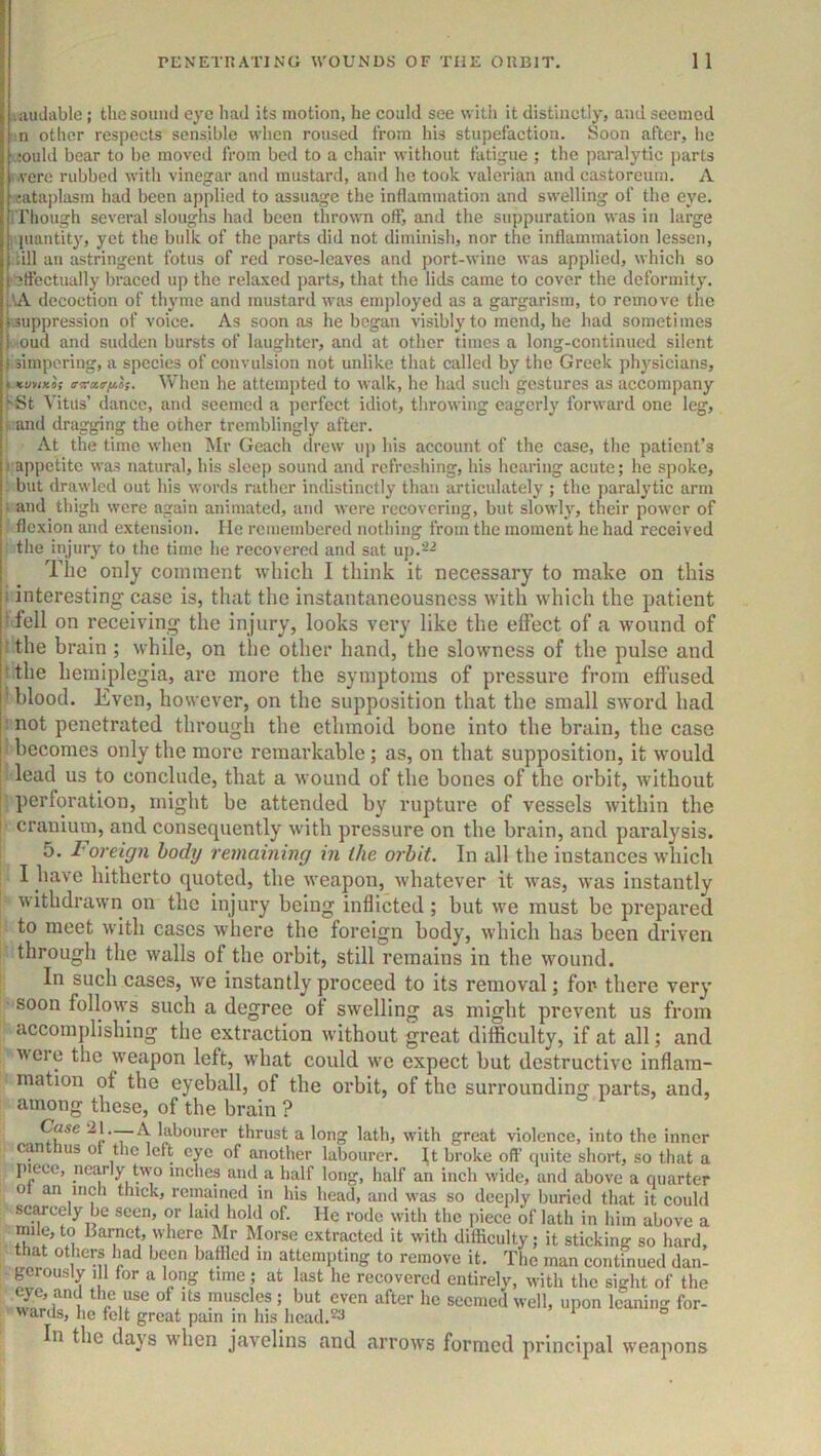 liiudable; the sound eye had Us motion, he could see with it distinctly, and seemed n other respects sensible when roused from his stupefaction. Soon after, he ,;ould bear to be moved from bed to a chair without fatigue ; the paralytic parts i.verc rubbed with vinegar and mustard, and he took valerian and castoreurn. A .cataplasm had been applied to assuage the inflammation and swelling of the eye. i l’liough several sloughs had been thrown off, and the suppuration was in large juautit)', yet tlie bulk of the parts did not diminish, nor the inflammation lessen, dll an astringent fotus of red rose-leaves and port-wine was applied, which so effectually braced up the relaxed parts, that the lids came to cover the deformity, iuk decoction of thj'mc and mustard was employed as a gargarism, to remove the Suppression of voice. As soon as he began visibly to mend, he had sometimes ■oud and sudden bursts of laughter, and at other times a long-continued silent ( simpering, a species of convulsion not unlike that called by the Greek physicians, k KunKOi avairiiH. When he attempted to walk, he had such gestures as accompany ^St \'itus’ dance, and seemed a ])erfect idiot, throwing eagerly forward one leg, : and dragging the other tremblingly after. At the time when Mr Geach drew u]) his account of the case, the patient’s 1 appetite wa-s natural, his sleep sound and refreshing, his hearing acute; he spoke, but drawled out his words rather indistinctly than articulately ; the paralytic arm i and thigh were again animated, and were recovering, but slowly, their power of flexion and extension. lie remembered nothing from the moment he had received the injury to the time he recovered and sat uj).>^^ The only comment which I think it necessary to make on this 1 interesting case is, that tlie instantaneousness with which the patient ■fell on receiving the injury, looks very like the effect of a wound of ' the brain ; while, on the other hand, the slowness of the pulse and ■ the hemiplegia, are more the symptoms of pressure from effused ■ blood. Even, however, on the supposition that the small sword had not penetrated through the ethmoid bone into the brain, the case becomes only the more remarkable; as, on that supposition, it would lead us to conclude, that a wound of the bones of the orbit, without perforation, might be attended by rupture of vessels within the cranium, and consequently with pressure on the brain, and paralysis. 5. I'oreign body remaining in the orbit. In all the instances which I have hitherto quoted, the weapon, whatever it was, was instantly withdrawn on the injury being inflicted; but we must be prepared to meet with cases where the foreign body, which has been driven through the walls of the orbit, still remains in the w'ound. In such cases, we instantly proceed to its removal; for there very soon follows such a degree of swelling as might prevent us from accomplishing the extraction without great difficulty, if at all; and ^vcre the weapon left, what could we expect but destructive inflam- mation of the eyeball, of the orbit, of the surrounding parts, and, among these, of the brain ? Case 21._A labourer thrust a long lath, with great violence, into the inner can us ot the left eye of another labourer. It broke off quite short, so that a I>iece, ne^ly t\vo inches and a half long, half an inch wide, and above a quarter ot an inch thick, remained in his head, and was so deeply buried that it could sc^cely be seen, or laid hold of. He rode with the piece of lath in him above a mile,to Barnet, where Mr Morse extracted it with difficulty; it sticking so hard, that others Imd been baffled in attempting to remove it. The man continued dan- gerously 11 for a long time; at last he recovered entirely, with the sight of the eye, and the use of its muscles ; but even after he seemed well, upon leaning for- ''anls, he felt great pam in his hcad/-^ In the days when javelins and arrows formed principal weapons