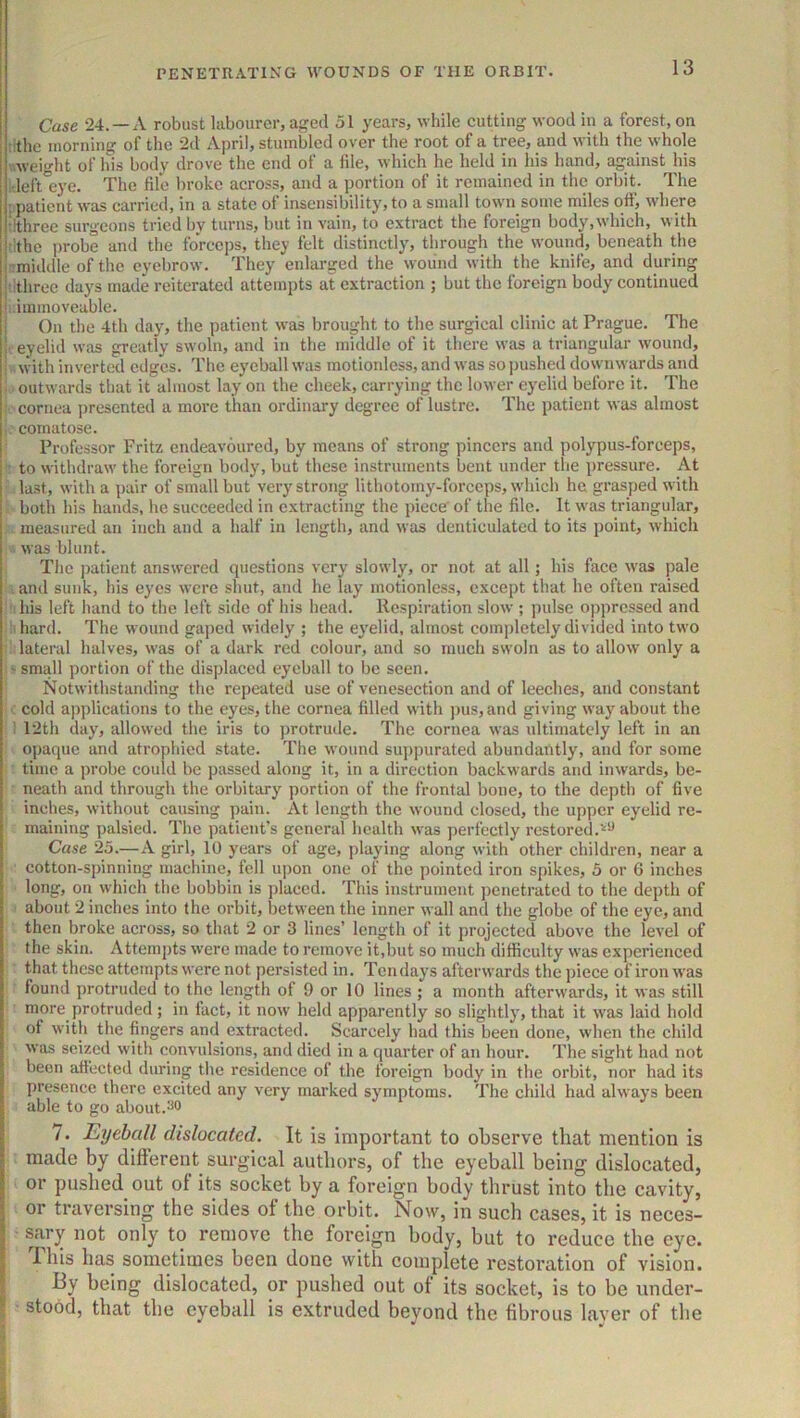 Case 24. —A robust labourer, aged 51 years, while eutting wood iu a forest, on rithe morning of the 2d April, stumbled over the root of a tree, and with the whole v.weight of his body drove the end of a file, which he held in his hand, against his ;deft°eye. The file broke across, and a portion of it remained in the orbit. The i patient was carried, in a state of insensibility, to a small town some miles off, where rlthree surgeons tried by turns, but in vain, to extract the foreign body,which, with tithe ])robe and the forceps, they felt distinctly, through the wound, beneath the ■tmidtlle of the eyebrow. They enlarged the wound with the knife, and during ■ ithree days made reiterated attempts at extraction ; but the foreign body continued immoveable. On the 4th day, the patient was brought to the surgical clinic at Prague. The . eyelid was greatly swoln, and in the middle of it there was a triangular wound, i with inverted edges. The eyeball was motionless, and was so j)ushed downwards and i. outwards that it almost lay on the cheek, carrying the lower eyelid before it. The cornea presented a more than ordinary degree of lustre. The patient was almost 1,' comatose. Professor Fritz endeavoured, by means of strong pincers and polypus-forceps, • to withdraw the foreign body, but these instruments bent under tlie pressure. At last, with a pair of small but very strong lithotomy-forceps, which ha grasped with both his hands, he succeeded in extracting the piece' of the file. It was triangular, measured an inch and a half in length, and was denticulated to its point, which •• was blunt. The i)atient answered questions very slowly, or not at all; his face was pale . and sunk, his eyes were shut, aud he lay motionless, except that he often raised ihis left hand to the left side of his head. Respiration slow ; pulse oppressed and hhard. The wound gaped widely ; the eyelid, almost completely divided into two ■ lateral halves, was of a dark red colour, and so much swoln as to allow only a -small portion of the displaced eyeball to be seen. Notwithstanding the repeated use of venesection and of leeches, and constant ■ cold applications to the eyes, the cornea filled with ])us,and giving way about the : 12th day, allowed the iris to protrude. The cornea was ultimately left in an opaque and atrophied state. The wound suj)purated abundantly, and for some time a probe could be passed along it, in a direction backwards and inwards, be- neath and through the orbitary portion of the frontal bone, to the depth of five inches, without causing pain. At length the wound closed, the upper eyelid re- maining palsied. The patient’s general health was j)erfectly restored. Case 25.—A girl, 10 years of age, playing along with other children, near a cotton-spinning machine, fell upon one of the pointed iron spikes, 5 or 6 inches long, on which the bobbin is placed. This instrument penetrated to the depth of about 2 inches into the orbit, between the inner wall and the globe of the eye, and then broke across, so that 2 or 3 lines’ length of it projected above the level of the skin. Attempts were made to remove it,but so much difficulty was experienced that these attempts were not persisted in. Tendays afterwards the piece of iron was found protruded to the length of 9 or 10 lines ; a month afterwards, it was still more protruded; in fact, it now held apparently so slightly, that it was laid hold of with the fingers and extracted. Scarcely had this been done, when the child was seized with convulsions, and died in a quarter of an hour. The sight had not been affected during the residence of the foreign body in tlie orbit, nor had its presence there excited any very marked symptoms. The child had always been able to go about. 7. Eyeball dislocated. It is important to observe that mention is made by difterent surgical authors, of the eyeball being dislocated, or pushed out of its socket by a foreign body thrust into the cavity, or traversing the sides of the orbit. Now, in such cases, it is neces- ■ sary not only to remove the foreign body, but to reduce the eye. This has sometimes been done with complete restoration of vision. By being dislocated, or pushed out of its socket, is to be under- stood, that the eyeball is extruded beyond the fibrous layer of the