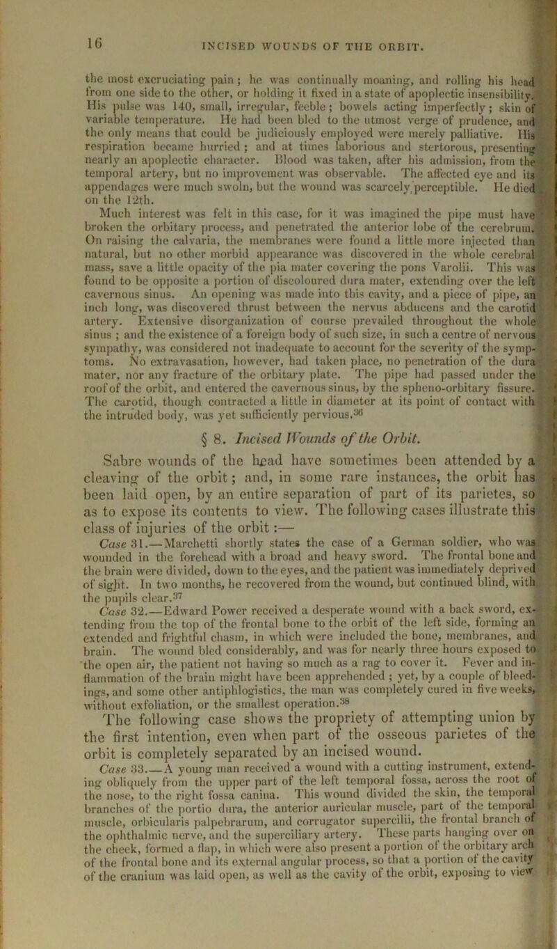 the most excruciating pain; he was continually moaning, and rolling his head from one side to the other, or holding it fixed in a state of apoplectic insensibilitv. His pulse was 140, small, irregular, feeble; bowels acting imperfectly; skin of variable temperature. He had been bled to the utmost verge of j)rudence, and the only means that could be judiciously ein])loycd were merely palliative. His respiration became hurried ; and at times laborious and stertorous, presenting nearly an a|)oplectic character. Mlood was taken, after his a<lniission, from the temporal artery, but no inii)rovement was observable. The affected eye and its appendages were much swoln, but the wound was scarcely, perceptible. He died on the 12th. Much interest was felt in this case, for it was imagined the pipe must have broken the orbitary process, and penetrated the anterior lobe of the cerebrum. On raising the calvaria, the membranes were found a little more injected than natural, but no other morbid a|)])earance was discovered in the whole cerebral mass, save a little o|)acity of the j)ia mater covering the pons Varolii. This was I found to be ojjpositc a portion of discoloured dura mater, extending over the left ' cavernous sinus. An oj)cning was made into this cavity, and a piece of pipe, an > inch long, was discovered thrust between the nervus abducens and the carotid artery. Extensive disorganization of course prevailed throughout the whole sinus ; and the existence of a foreign body of such size, in such a centre of nervous syinj)athy, was considered not inadequate to account for the severity of the symp- toms. No extravasation, however, had taken place, no penetration of the dura( mater, nor any fracture of the orbitary plate. The pipe had passed under the roofof the orbit, and entered the cavernous sinus, by the spheno-orbitary fissure. ‘ The carotid, though contracted a little in diameter at its point of contact with 1 the intruded body, was vet sufficiently pervious.^6 J ( § 8. Incised JVounds of the Orbit. t Sabre wounds of the liead have sometimes been attended by a cleavinir of the orbit; and, in some rare instances, tlie orbit has • been laid open, by an entire separation of part of its parietes, so as to expose its contents to view. The following cases illustrate this class of injuries of the orbit:— CrtAC.31.—Marchetti shortly states the case of a German soldier, who was wounded in the forehead with a broad and heavy sword. The frontal bone and^ the brain were divided, down to the eyes, and the patient was immediately deprived of sight. In two months, he recovered from the wound, but continued blind, with the pupils clear.^ Case 32.—Edward Power received a desperate wound with a back sword, ex- tending from the toj) of the frontal bone to the orbit of the left side, terming an extended and frightful chasm, in which were included the bone, membranes, and brain. The wound bled considerably, and was for nearly three hours exposed to the open air, the patient not having so much as a rag to cover it. Fever and in- flammation of the brain might have been apprehended ; yet, by a couple of bleed- ' ings, and some other antiphlogistics, the man was completely cured in five wceks^ without exfoliation, or the smallest operation.38 The following case shows the propriety of attempting union by the first intention, even when part of the osseous parietes of the orbit is completely separated by an incised wound. Case 33 A young man received a wound with a cutting instrument, extend- ing obliquely from the upper part of the left temjioral fossa, across the root of the nose, to the rif^ht fossa caniua. This wound divided the skin, the temporal branches of the portio dura, the anterior auricular muscle, part ot the teinj)oral muscle, orbicularis j)alpebrarum, and corrugator sujicrcilii, the frontal branch of the oi)hthalmic nerve, and the superciliary artery. These parts hanging over on the cheek, formed a flap, in which were also present a portion of the orbitary arch of the frontal bone and its e.\ternal angular process, so that a portion of the cavity of the cranium was laid ojteii, as well as the cavity of the orbit, exposing to view