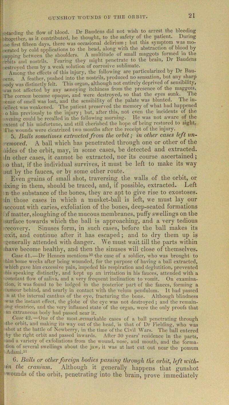 r'tarilin the flow of blood. Dr Baudens did not wish to arrest the bleeding l ltoEretherj as it eontributed, he thought, to the safety of the patient. During ,ie first fifteen days, there was occasional delirium ; but this symptona was mo- derated by cold aijplications to the head, along with the abstraction of blood by luppino- between the shoulders. A multitude of small maggots formed in the : rbits Ind nostrils. Fearing they might penetrate to the brain. Dr Baudens . -estroyed them by a weak solution of corrosive sublimate. Among the eftects of this injury, the following are particularized by Dr Bau- < :ens. A feather, pushed into the nostrils, produced no sensation, but any sharp ,..ody was distinctly felt. This organ, although not entirely deprived of sensibility, i-asnot affected by any annoying itchiness from the presence of the maggots. The corneae became opaque, and were destroyed, so that the eyes sunk. The ensc of smell was lost, and the sensibility of the palate was blunted. The in- ellect was weakened. The patient preserved Bie memory of what had happened 0 him previously to the injury; but, alter this, not even the incidents of the •veiling could be recalled in the following morning. He was not aware of the >'Xtent of his misfortune, and still chcrislied the hope of being restored to sight. The wounds were cicatrized two months after the receipt of the injury. 5. Balls sometimes extracted from the orbit; in other cases left nn- 'emoved. A ball which has penetrated through one or other of the iides of the orbit, may, in some cases, be detected and extracted. In other cases, it cannot be extracted, nor its course ascertained; !0 that, if the individual survives, it must be left to make its way jut by the fauces, or by some other route. Even grains of small shot, traversing the walls of the orbit, or ixing in them, should be traced, and, if possible, extracted. Left n the substance of the bones, they are apt to give rise to exostoses, (u those cases in which a musket-ball is left, we must lay our iccount with caries, exfoliation of the bones, deep-seated formations )f matter, sloughing of the mucous membranes, puffy swellings on the surface towards which the ball is approaching, and a very tedious recovery. Sinuses form, in such cases, before the ball makes its exit, and continue after it has escaped; and to dry them up is generally attended with danger. We must wait till the parts within have become healthy, and then the sinuses will close of themselves. Case 41.—Dr Hennen mentions^ the case of a soldier, who was brought to him kome weeks after being wounded, for the purpose of having a ball extracted, which gave him excessive pain, impeded his respiration and deglutition, prevented his speaking distinctly, and kejit up an irritation in his fauces, attended with a constant flow of saliva, and a very frequent inclination to vomit. On examina- tion, it was found to be lodged in the posterior part of the fauces, forming a tumour behind, and nearly in contact with the velum pendulum. It had passed in at the internal canthus of the eye, fracturing the bone. Although blindness was the instant effect, the globe of the eye was not destroj’cd; and the remain- ing cicatrice, and the very inflamed state of the organ, were the only proofs that an extraneous body had ]iassed near it. j Case 42.—One of the most .remarkable cases of a ball penetrating through the orbit, and making its way out of the head, is that of Dr Fielding, who was • shot at the battle of Newberry, in the time of the Civil Wars. The ball entered ; by the right orbit and passed inwards. After 30 years’ residence in the parts, • and a variety of exfoliations from the wound, nose, and mouth, and the forma- tion of several swellings about the jaw, it was at last cut out near the nomum Adami.5i * G. Balls or other foreign bodies passing through the orbit, left with- I in the cranium. Although it generally happens that gunshot ^ wounds of the orbit, penetrating into the brain, prove immediately
