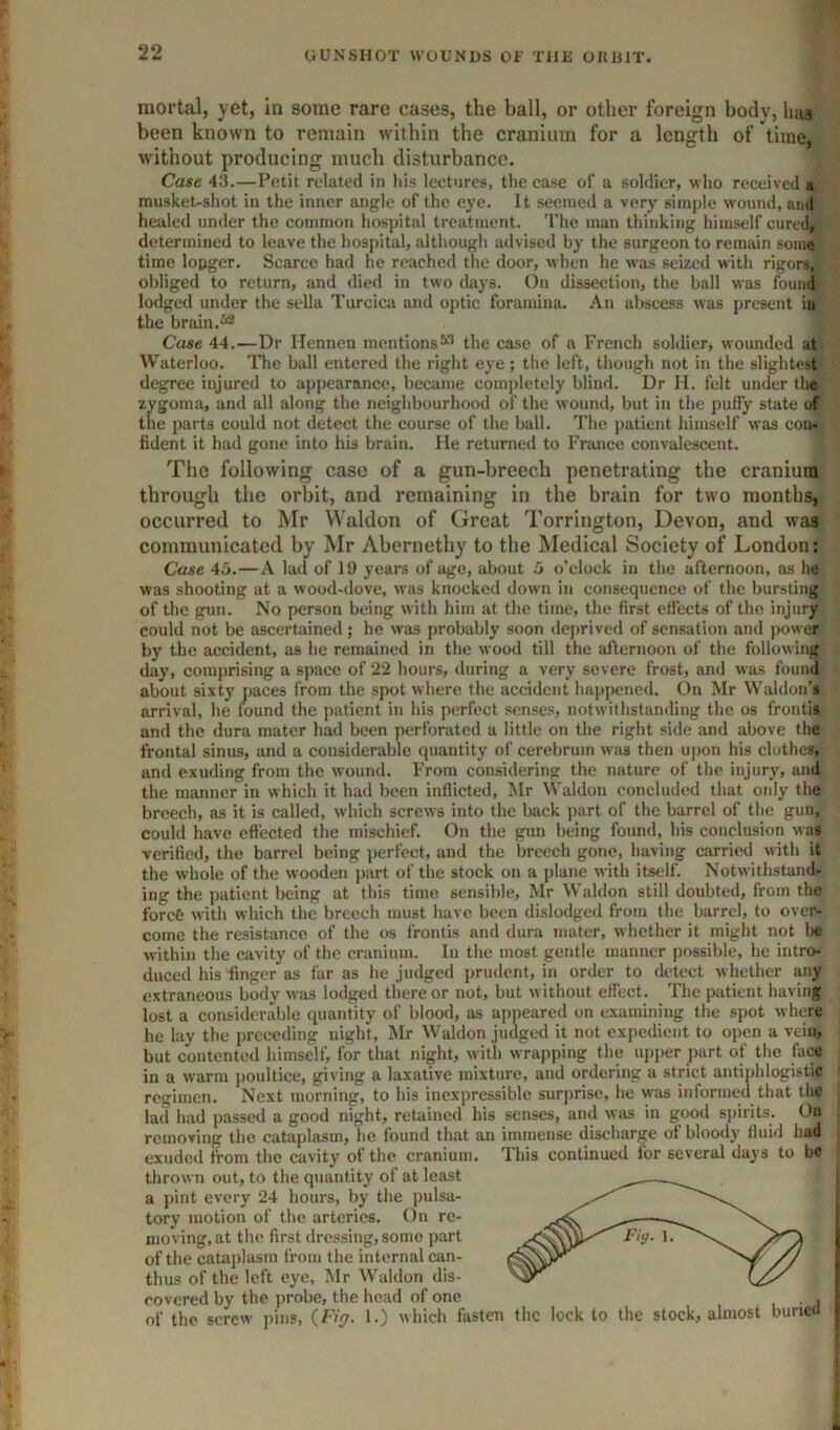 mortal, yet, in some rare cases, the ball, or other foreign body, has been known to remain within the cranium for a length of time, without producing much disturbance. Case 43.—Petit related in his lectures, the case of a soldier, who received a musket-shot in the inner angle of the eye. It seemed a very simple wound, ami healed under the common hospital treatment. The man thinking himself cured, determined to leave the hospital, although advised by the surgeon to remain some time longer. Scarce had he reached the door, when he was seized with rigors, obliged to return, and died in two days. On dissection, the bjill was found lodged under the sella Turcica and optic foramina. An abscess was present in the brain. Case 44.—Dr Ilennen mentions^^ the case of a French soldier, wounded at Waterloo. ITie ball entered the right eye; the left, though not in the slightest d^ee injured to appearanee, became completely blind. Dr II. felt under the zygoma, and all along the neighbourhood of the wound, but in the puffy state of the parts could not detect the course of the ball. The ])atient himself was con- fident it had gone into his brain. He returned to France convalescent. The following case of a gun-breech penetrating the cranium through the orbit, and remaining in the brain for two months, occurred to Mr VValdon of Great Torrington, Devon, and was communicated by Mr Abernethy to the Medical Society of London: Case 45.—A lad of 19 years of age, about 5 o’clock in the afternoon, as he was shooting at a wood-dove, was knocked down in consequence of the burslingj^ of the gun. No person being with him at the time, the first effects of the injury could not be ascertained; he was probably soon deprived of sensation and power by the accident, as he remained in the wood till the afternoon of the following day, comprising a space of 22 hours, during a very severe frost, and was found about sixty paces from the spot where the accident hapj)cncd. On Mr Waldon’s arrival, he found the patient in his perfect senses, notwithstanding the os frontis and the dura mater had been perforated a little on the right side and above the frontal sinus, and a considerable quantity of cerebrum wiis then upon his clothe*, and exuding from the wound. From considering the nature of the injury, and the manner in which it had been inflicted, Mr Waldou concluded that only the breech, as it is called, which screws into the back jiart of the barrel of the gun, could have effected the mischief. On the gun being found, his conclusion w as verified, the barrel being perfect, and the breech gone, having carried with it the whole of the wooden j)urt of tlie stock on a plane with itself. Notwithstand- ing the patient being at this time sensible, Mr Waldon still doubted, from the forefe with which the breech must have been dislodged from the barrel, to over- come the resistance of the os frontis and dura mater, whether it might not 1« within the cavity of the cranium. In the most gentle manner possible, he intro- duced his finger as far as he judged prudent, in order to detect whether any extraneous body was lodged there or not, but w ithout effect. The patient having lost a considerable quantity of blooil, as apneared on examining the spot where he lay the preceding night, Mr Waldon judged it not expedient to open a vein, but contented himself, for that night, with wrapping the upi)er ])art of the face in a warm poultice, giving a laxative mixture, and ordering a strict antiphlogistic regimen. Next morning, to his inexpressible surprise, he was informed that the lad had passed a good night, retained his senses, and was in good spirits. On removing the cataplasm, he found that an immense discharge of bloody fluid had exuded from the cavity of the cranium. This continued for several days to be thrown out, to the quantity of at least a j)int every 24 hours, by the pulsa- tory motion of the arteries. On re- moving, at the first dressing, some part of the cataplasm from the internal can- thus of the left eye, Mr W’aldon dis- covered by the probe, the head of one of the screw pins, {,Fig. 1.) which fasten the lock to the stock, almos