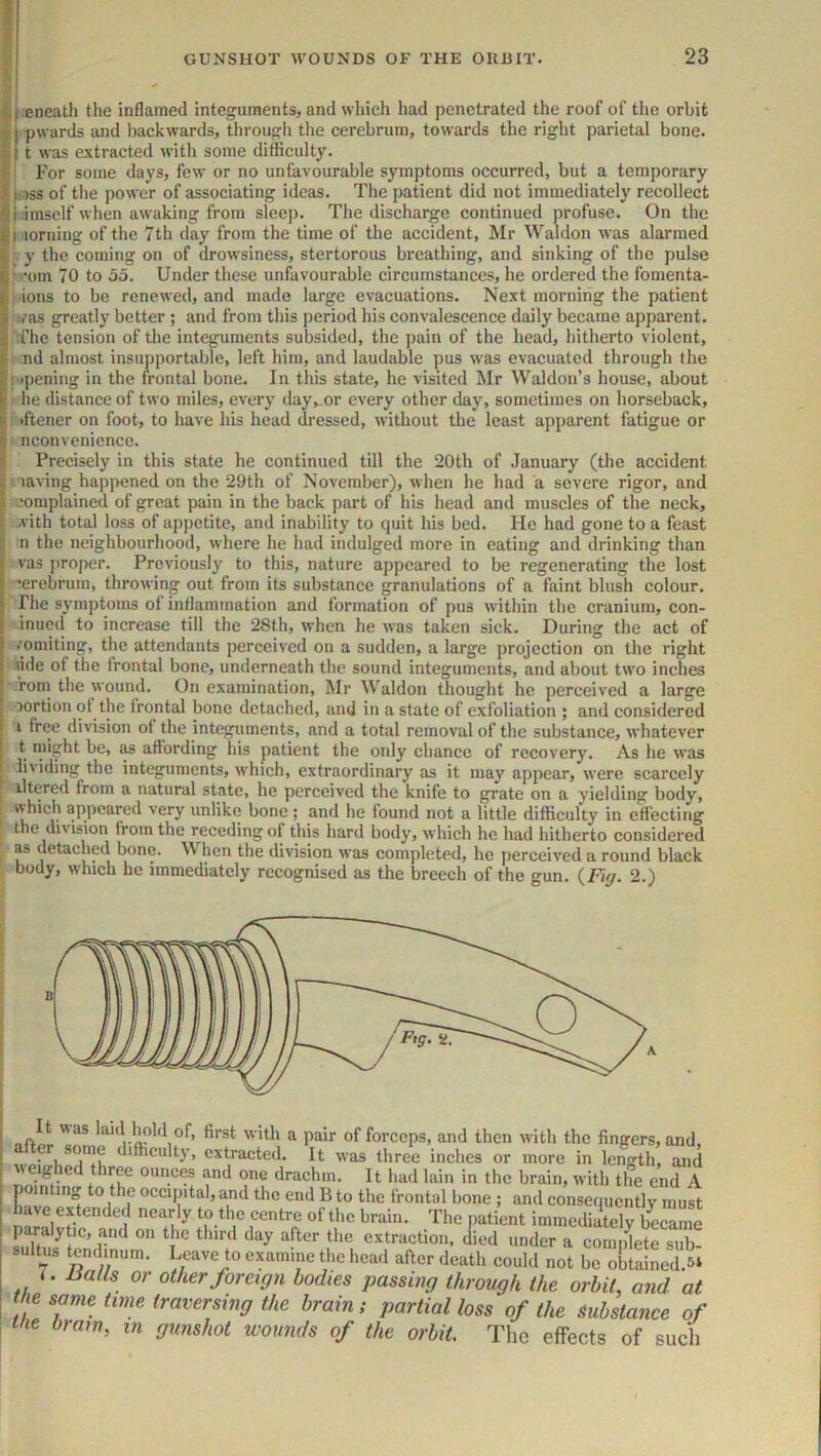 eneath the inflamed integuments, and whieh had penetrated the roof of the orbit pwards and l)ackwards, througli the cerebrum, towards the right parietal bone. t was extracted with some difficulty. For some days, few or no unfavourable symptoms occurred, but a temporary |i)S8 of the power of associating ideas. The patient did not immediately recollect imsolf when awaking from sleep. The discharge continued profuse. On the i loruing of the 7th day from the time of the accident, Mr Waldon was alarmed f. y the coming on of drowsiness, stertorous breathing, and sinking of the pulse ■ 'om 70 to 55. Under these unfavourable circumstances, he ordered the fomenta- t. ions to be renewed, and made large evacuations. Next morning the patient ’ i/as greatly better; and from this period his convalescence daily became apparent. The tension of the integuments subsided, the pain of the head, liitherto violent, i .nd almost insupportable, left him, and laudable pus was evacuated through the I •pening in the frontal bone. In this state, he visited Mr Waldon’s house, about - he distance of two miles, every day,_or every other day, sometimes on horseback, : (ftener on foot, to have his head dressed, without the least apparent fatigue or nconvenience. I Precisely in this state he continued till the 20th of January (the accident ' laving happened on the 29th of November), when he had a severe rigor, and complained of great pain in the back part of his head and muscles of the neck, with total loss of appetite, and inability to quit his bed. He had gone to a feast n the neighbourhood, where he had indulged more in eating and drinking than vas jtroper. Previously to this, nature appeared to be regenerating the lost cerebrum, throwing out from its substance granulations of a faint blush colour. Pile symptoms of inflammation and formation of pus within the cranium, con- inued to increase till the 28th, when he was taken sick. During the act of (omiting, the attendants perceived on a sudden, a large projection on the right lide of the Irontal bone, underneath the sound integuments, and about two inches ■ Torn the wound. On examination, Mr Waldon thought he perceived a large lortion ot the frontal bone detached, and in a state of exfoliation ; and considered i free division of the integuments, and a total removal of the substance, whatever t might be, as affording his patient the only chance of recovery. As he was 1 iividing the integuments, which, extraordinary as it may appear, were scarcely . iltered from a natural state, he perceived the knife to grate on a yielding body, ; which appeared very unlike bone ; and he found not a little difficulty in effecting ! the divisiori from the receding of this hard body, which he had hitherto considered as detached bone. hen the division was completed, he perceived a round black body, which he immediately recognised as the breech of the gun. (Fiff. 2.) a pair of forceps, and then with the fingers, and, after some difficulty, extracted. It was three inches or more in len-th aiid weighed three ounces and one drachm. It had lain in the brain, with the end A T occipital, and the end B to the irontal bone ; and consequently must have extended nearly to the centre of the brain. The patient immediately b^^came paralytic, and on the third day after the extraction, died under a comidete sub- sultus tendinum. Leave to examine the head after death could not be obtained.5* 7. Ualls or other foreign bodies passing through the orbit, and at the same time traversing the brain; partial loss of the substance of the brain, in gunshot wounds of the orbit. The effects of sucli