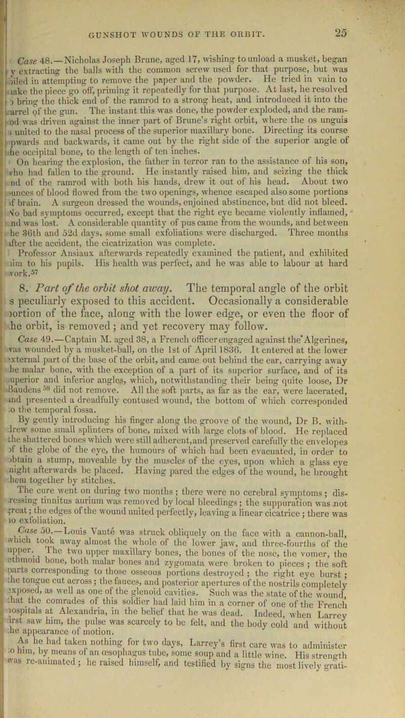 I Case 48.—Nicholas Joseph Brune, aged 17, wishing to unload a musket, began I y extracting the balls with the common screw used for that purpose, but was K )ilcd in attempting to remove the paper and the powder. He tried in vain to i lake the piece go off, priming it repeatedly for that purpose. At last, he resolved li 3 bring the thick end of the ramrod to a strong heat, and introduced it into the K [ arrel pf the gun. The instant this was done, the powder exploded, and the ram- If od was driven against the inner part of Brune’s right orbit, where the os unguis i united to the nasal process of the superior maxillary bone. Directing its course III pwanls and backwards, it came out by the right side of the superior angle of |; he occipital bone, to the length of ten inches. i ' On hearing the explosion, the father in terror ran to the assistance of his son, I rho had fallen to the ground. He instantly raised him, and seizing the thick 1. nd of the ramrod with both his hands, drew it out of his head. About two I: lunees of blood flowed from the two openings, whence escaped also some portions I i if brain. A surgeon dressed the wounds, enjoined abstinence, but did not bleed. I 'lo bad symptoms occurred, except that the right eye became violently inflamed, i nd was lost. A considerable quantity of pus came from the wounds, and between i he 3Gth and 52d days, some small exfoliations were discharged. Three months ■ ifter the accident, the cicatrization was comjflete. Professor Ansiaux afterwards repeatedly examined the patient, and exhibited lim to his pupils. His health was perfect, and he was able to labour at hard vork.57 i 8. Part of the orbit shot away. The temporal angle of the orbit t s peculiarly exposed to this accident. Occasionally a considerable I iortion of the face, along with the lower edge, or even the floor of he orbit, is removed; and yet recovery may follow. [ i i I Case 49.—Captain M. aged 38, a French officer engaged against the Algerines, vas wounded by a musket-ball, on the 1st of April 183G. It entered at the lower external part of the base of the orbit, and came out behind the ear, carrying away he malar bone, with the exception of a part of its superior surface, and of its .uperior and inferior angles, which, notwithstanding their being quite loose. Dr Baudens ^ did not remove. All the soft parts, as far as the ear, were lacerated, ind presented a dreadfully contused wound, the bottom of which corresponded ;o the temporal fossa. By gently introducing his finger along the groove of the wound. Dr B. with- drew some small splinters of bone, mixed with large clots of blood. He replaced the shattered bones which were still adherent,and preserved carefully the envelopes 3f the globe of the eye, the humours of which had been evacuated, in order to obtain a stump, moveable by the muscles of the eyes, upon which a glass eye night afterwards be placed. Having pared the edges of the wound, he brought -hem together by stitches. The cure went on during two months ; there were no cerebral symj)toms; dis- ressing tinnitus aurium was removed by local bleedings; the suppuration was not jrcat; the edges of the wound united perfectly, leaving a linear cicatrice 5 there was 10 exfoliation. : Case 50.—Louis Vaute w’as struck obliquely on the face with a cannon-ball, rtlucli took away almost the whole of the lower jaw, and three-fourths of the ^ he two upper maxillary bones, the bones of the nose, the vomer, the ^ ethmoid bone, both malar bones and zygomata were broken to pieces ; the soft . parts corresponding to those osseous jiortions destroyed ; the right eye burst; the tongue cut across; the fauces, and posterior apertures of the nostrils comiiletely jxjiosed, as well as one of the glenoid cavities. Such was the state of the wound c ;hat the comrades of this soldier had laid him in a corner of one of the French ^ lospitals at Alexandria, in the belief that he was dead. Indeed, when Larrev ^ irst saw him, the pulse was scarcely to be felt, and the body cold and without he appearance of motion. j As he had taken nothing for two days, Larrey’s first care was to administer I -o him, by means of an oesophagus tube, some soup and a little wine. His strength was rc-ammated ; he raised himself, and testified by signs the most lively grati-