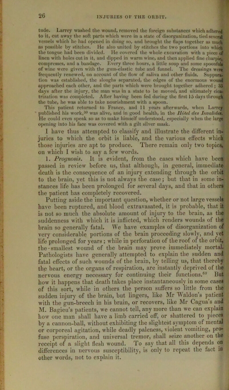 tude. Larrey washed the wound, removed the foreign substances which adhered to it, cut away the soft parts which were in a state of disorganization, tied several vessels which he had opened in doing so, and brought the flaps together as much as possible by stitches. He also united by stitches the two portions into wliicjl’ the tongue had been divided. He covered the whole excavation with a piece of linen with holes cut in it, and dipped in warm wine, and then aj)plied fine charpie, compresses, and a bandage. Every throe hours, a little soup and some spoonfi^ of wine were given with the gunvelastic tube and funnel. The dressings wen frequently renewed, on account of the flow of saliva and other fluids, Sup])uri^ tion was established, the sloughs separated, the edges of the enormous wounif a|)proached each other, and the jjarts which were brought together adhered; days after the injury, the man was in a state to be moved, and ultimately cica^^ trization w as completed. After having been fed during the first 15 daysthrougMj the tube, he w'as able to take nourishment with a spoon. jir This patient returned to France, and 11 years afterwards, when Larrey 5iublished his work,*® was alive, and in good health, in the Hutel dea Invalidear de could even speak so as to make himself understood, especially when the largf opening into his face was covered with a gilt silver mask. I have thus attempted to classify and illustrate the dilferent in- juries to which the orbit is liable, and the various effects which those injuries are apt to produce. There remain only two topics, on which I wish to say a few words. 1. Prognosis. It is evident, from the cases which have beegf passed in review before us, that although, in general, immediate death is the consequence of an injury extending through the orbit to the brain, yet this is not always the case; but that in some in- stances life has been prolonged for several days, and that in others the patient has completely recovered. Putting aside the important question, whether or not large vessels have been ruptured, and blood extravasated, it is probable, that it is not so much the absolute amount of injury to the brain, as the suddenness with which it is inflicted, which renders wounds of the brain so generally ftital. We have examples of disorganization of very considerable portions of the brain proceeding slowly, and yet life prolonged for years ; while in perforation of the roof of the orbit, the-smallest wound of the brain may prove immediately mortal. Pathologists have generally attempted to explain the sudden and fatal effects of such wounds of the brain, by telling us, that thereby the heart, or the organs of respiration, are instantly deprived of the nervous energy necessary for continuing their functions.®® But how it happens that death takes place instantaneously in some easel of this sort, while in others the person suffers so little from the sudden injury of the brain, but lingers, like Mr Waldons patient with the gun-breech in his brain, or recovers, like Mr Cagua’s and M. Bagieu’s patients, we cannot tell, any more than we can explain how one man shall have a limb carried off, or shattered to pieces by a cannon-ball, without exhibiting the slightest symptom of mental or corporeal agitation, while deadly paleness, violent vomiting, pro* fuse perspiration, and universal tremor, shall seize another on the receipt of a slight flesh wound. To say that all this depends on differences in nervous susceptibility, is only to repeat the fact in other words, not to explain it.