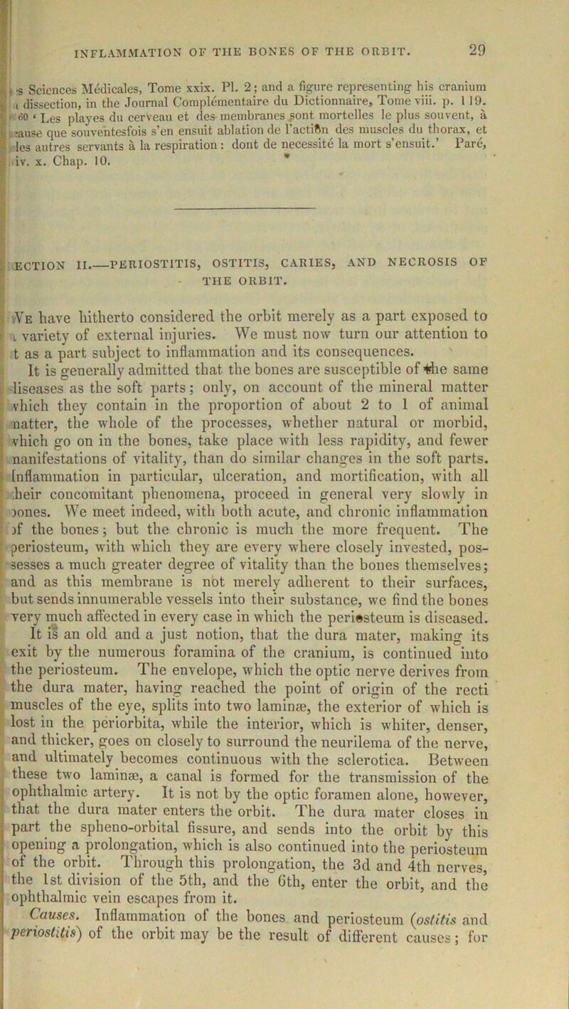 \ -s Sciences Medicales, Tome xxix. PI. 2; and a figure representing his cranium ! i dissection, in the Journal Complementaire du Dictionnaire, Tomeviii. p. 119. i. (io < Les playes du cerVeau et des-membranes ^ont mortclles le plus souvent, a usause que souvehtesfois s’cn ensuit ablation de I’actiftn des muscles du thorax, et / les autres servants a la respiration : dont de necessite la mort s’ensuit.’ Pare, iv. X. Chap. 10. * ECTION II PERIOSTITIS, OSTITIS, CARIES, AND NECROSIS OP THE ORBIT. vVe have hitherto considered the orbit merely as a part exposed to I variety of external injuries. We must now turn our attention to I t as a part subject to inflammation and its consequences. It is generally admitted that the bones are susceptible of -tflie same t diseases as the soft parts; only, on account of the mineral matter i vhich they contain in the proportion of about 2 to 1 of animal ji natter, the whole of the processes, whether natural or morbid, vhich go on in the bones, take place with less rapidity, and fewer nanifestations of vitality, than do similar changes in the soft parts. Inflammation in particular, ulceration, and mortification, with all .heir concomitant phenomena, proceed in general very slowly in [ Jones. We meet indeed, with both acute, and chronic inflammation ( jf the bones; but the chronic is much the more frequent. The '* periosteum, with which they are every where closely invested, pos- sesses a much greater degree of vitality than the bones themselves; and as this membrane is not merely adherent to their surfaces, ^ but sends innumerable vessels into their substance, we find the bones very much affected in every case in which the periosteum is diseased. It i? an old and a just notion, that the dura mater, making its exit by the numerous foramina of the cranium, is continued into the periosteum. The envelope, which the optic nerve derives from the dura mater, having reached the point of origin of the recti muscles of the eye, splits into two laminae, the exterior of which is lost in the periorbita, while the interior, which is whiter, denser, and thicker, goes on closely to surround the neurilema of the nerve, and ultimately becomes continuous with the sclerotica. Between these two laminaj, a canal is formed for the transmission of the ophthalmic artery. It is not by the optic foramen alone, however, . that the dura mater enters the orbit. The dura mater closes in part the spheno-orbital fissure, and sends into the orbit by this opening a prolongation, which is also continued into the periosteum of the orbit. Through this prolongation, the 3d and 4th nerves the 1st division of the 5th, and the 6th, enter the orbit, and the oplithalmic vein escapes from it. Causes. Inflammation of the bones and periosteum (ostitis and periostitis) of the orbit may be the result of different causes; for