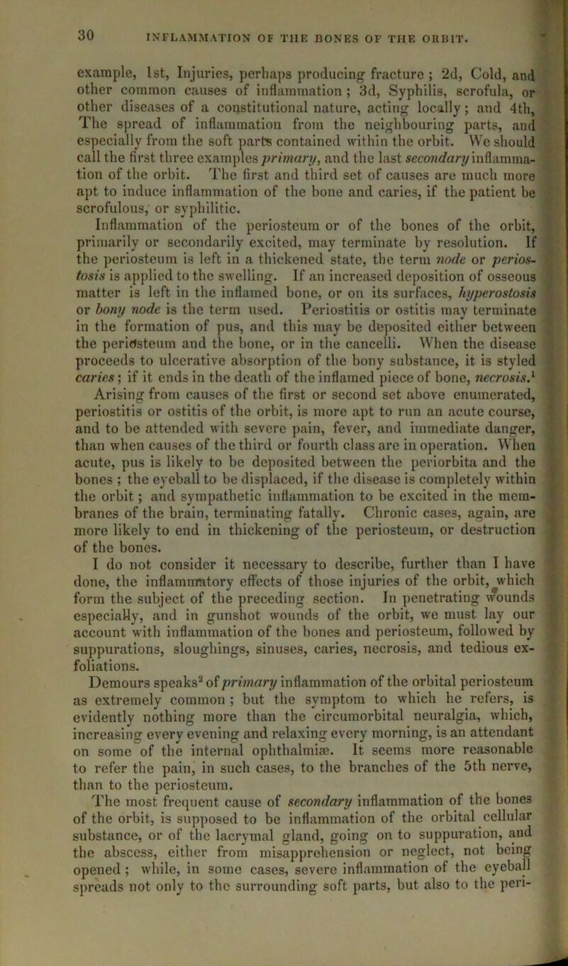 example, 1st, Injuries, perhaps producing fracture ; 2d, Cold, and] other common causes of inflammation ; 3d, Syphilis, scrofula, orj other diseases of a constitutional nature, acting locally; and 4th, 1 The spread of inflammation from the neighbouring parts, and{ especially from the soft parts contained within the orbit. We should^ call the first three examples primary, and the last seconcfary inflainma-^ tion of the orbit. The first and third set of causes are much more i apt to induce inflammation of the bone and caries, if the patient be scrofulous, or syphilitic. Inflammation of the periosteum or of the bones of the orbit, primarily or secondarily excited, may terminate by resolution. If the periosteum is left in a thickened state, the term node or perios- fosis is applied to the swelling. If an increased deposition of osseous matter is left in the inflamed bone, or on its surfaces, hyperostosis or bony node is the term used. Periostitis or ostitis may terminate in the formation of pus, and this may be deposited either between the perirtsteum and the hone, or in the cancelli. When the disease proceeds to ulcerative absorption of the bony substance, it is styled caries; if it ends in the death of the inflamed piece of bone, necrosis.^ Arising from causes of the first or second set above enumerated, periostitis or ostitis of the orbit, is more apt to run an acute course, and to be attended with severe pain, fever, and immediate danger, than when causes of the third or fourth class are in operation. When acute, pus is likely to be deposited between the periorbita and the bones ; the eyeball to be displaced, if the disease is completely within the orbit; and sympathetic inflammation to be excited in the mem- branes of the brain, terminating fatally. Chronic cases, again, are more likely to end in thickening of the periosteum, or destruction of the bones. I do not consider it necessary to describe, further than I have done, the inflammatory effects of those injuries of the orbit, which form the subject of the preceding section. In penetrating wounds especially, and in gunshot wounds of the orbit, we must lay our account with inflammation of the bones and periosteum, followed by suppurations, sloughings, sinuses, caries, necrosis, and tedious ex- foliations. Demours speaks^ of primary inflammation of the orbital periosteum as extremely common ; but the symptom to which he refers, is evidently nothing more than the circumorbital neuralgia, which, increasing every evening and relaxing every morning, is an attendant on some of the internal ophthalmia?. It seems more reasonable to refer the pain, in such cases, to the branches of the 5th nerve, than to the periosteum. The most frequent cause of secondary inflammation of the bones of the orbit, is supposed to be inflammation of the orbital cellular substance, or of the lacrymal gland, going on to suppuration, and the absce.ss, either from misapprehension or neglect, not being opened ; while, in some cases, severe inflammation of the eyeball spreads not only to the surrounding soft parts, but also to the pen-