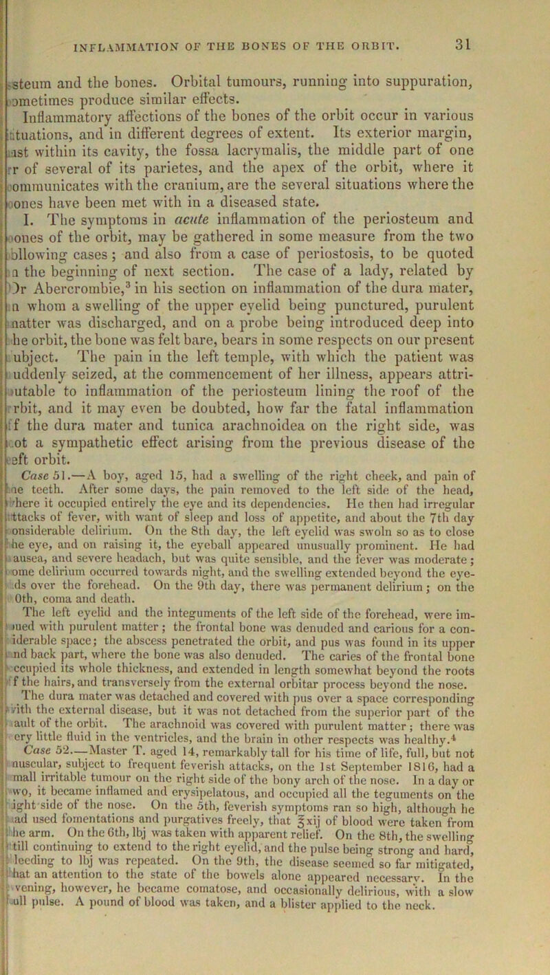 i jsteura and the bones. Orbital tumours, running into suppuration, I 'oraetimes produce similar effects. i Inflammatory affections of the bones of the orbit occur in various latuations, and in different degrees of extent. Its exterior margin, jjst vvitbin its cavity, the fossa lacrymalis, the middle part of one rr of several of its parietes, and the apex of the orbit, where it I'ominunicates with the cranium, are the several situations where the ■ones have been met with in a diseased state. I. The symptoms in acute inflammation of the periosteum and ■ones of the orbit, may be gathered in some measure from the two ■bllowing cases; and also from a case of periostosis, to be quoted ;n the beginning of next section. The case of a lady, related by Or Abercrombie,^ in his section on inflammation of the dura mater, n whom a swelling of the upper eyelid being punctured, purulent ■ natter was discharged, and on a probe being introduced deep into he orbit, the bone was felt bare, bears in some respects on our present ubject. The pain in the left temple, with which the patient was uddenly seized, at the commencement of her illness, appears attri- butable to inflammation of the periosteum lining the roof of the rrbit, and it may even be doubted, how hir the fatal inflammation if the dura mater and tunica arachnoidea on the right side, was ,ot a sympathetic effect arising from the previous disease of the left orbit. Case 51.—A boy, aged 15, had a swelling of the right cheek, and pain of ■ae teeth. After some days, the pain removed to the left side of the head, ■'here it occupied entirely the eye and its dependencies. He then had irregular ittacks of fever, with want of sleep and loss of appetite, and about the 7tli day onsiderable delirium. On the 8th day, the left eyelid was swoln so as to close ' he eye, and on raising it, the eyeball appeared unusually prominent. lie had ■ ausea, and severe headach, but was quite sensible, and the fever was moderate; ome delirium occurred towards night, and the swelling extended beyond the eye- i ds over the torehead. On the 9th day, there was permanent delirium j on the 0th, coma and death. The left eyelid and the integuments of the left side of the forehead, were im- med with purulent matter; the frontal bone was denuded and carious for a con- iderable sjjacc; the abscess penetrated the orbit, and pus was found in its upper 1 nd back part, where the bone was also denuded. The caries of the frontal bone ccupied its whole thickness, and extended in length somewhat beyond the roots V f the hairs, and transversely from the external orbitar process beyond the nose. 1 he dura mater was detached and covered with pus over a space corresponding ^vith the external disease, but it was not detached from the superior part of the • ault of the orbit. The arachnoid was covered with purulent matter; there was i ery little fluid in the ventricles, and the brain in other respects was healthy. ji Case 52—-Master T. aged 14, remarkably tall for his time of life, full, but not I nuscular, subject to frequent feverish attacks, on the 1st September 181G, had a I' mall irritable tumour on the right side of the bony arch of the nose. In a day or wo, it became inflamed and erysipelatous, and occuiiied all the teguments on the fs ight'side of the nose. On the 5th, feverish symptoms ran so high, althouh he B iad used fomentations and purgatives freely, that §xij of blood were taken'^from he arm. On the 6th, Ibj was taken with apparent relief. On the 8th, the swelling I' till continuing to extend to the right eyelid, and the pulse being strong and hartl, l^lecding to Ibj was repeated. On the 9th, the disease seemed so far mitigated, .that an attention to the state of the bowels alone appeared nccessarv. In the II veiling, however, he became comatose, and occasionally delirious, with a slow jl ull pidse. A pound of blood was taken, and a blister applied to the neck. 1 r ;