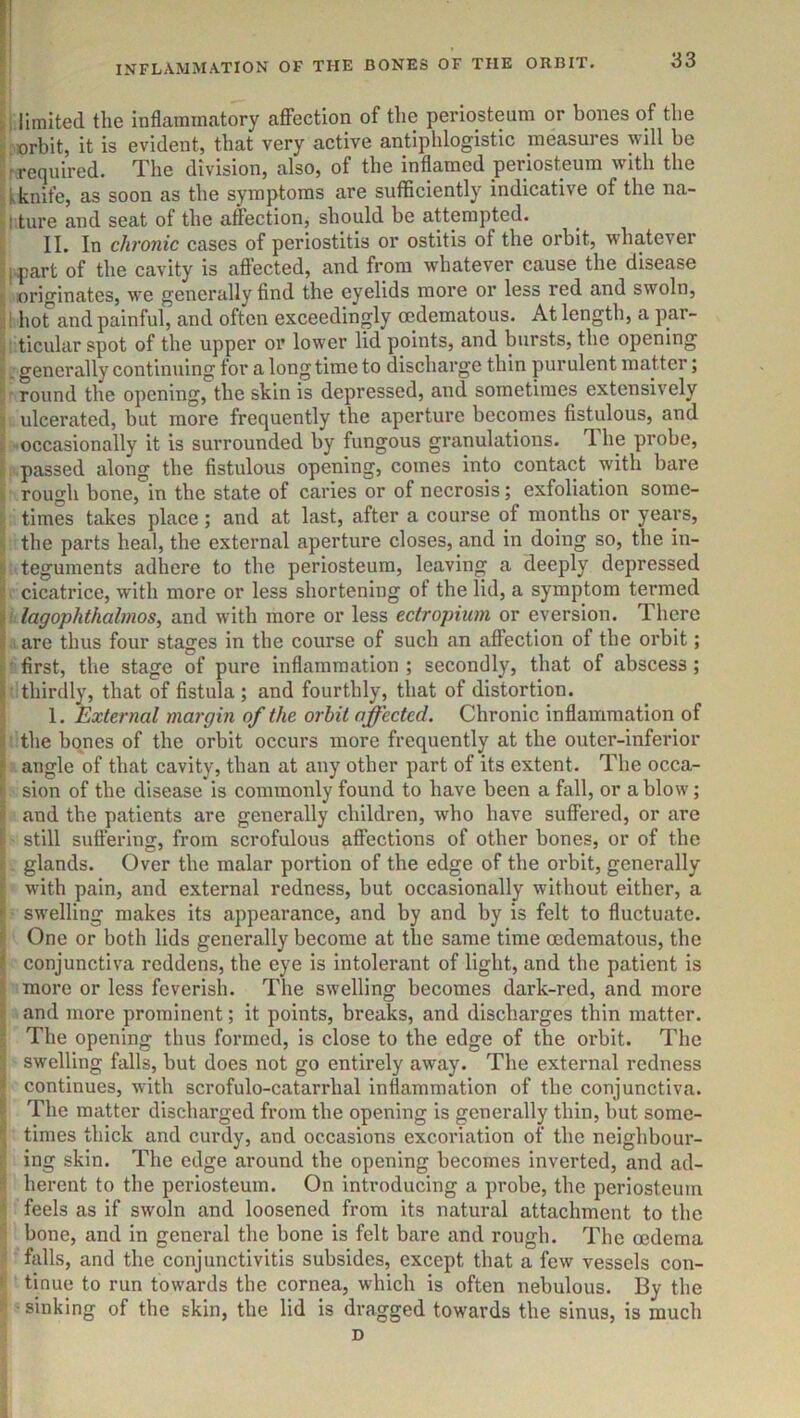 INFLxVMMATION OF THE BONES OF THE ORBIT. 33 i limited the inflammatory afiPection of the periosteum or bones of the orbit, it is evident, that very active antiphlogistic measures will be ^ required. The division, also, of the inflamed periosteum with the kknife, as soon as the symptoms are sufficiently indicative of the na- j.ture and seat of the affection, should be attempted. II. In chronic cases of periostitis or ostitis of the orbit, whatever I part of the cavity is affected, and from whatever cause the disease originates, we generally find the eyelids more or less red and swoln, ! hot and painful, and often exceedingly oedematous. At length, a par- ticular spot of the upper or lower lid points, and bursts, the opening . generally continuing for a longtime to discharge thin purulent matter; round the opening, the skin is depressed, and sometimes extensively ulcerated, but more frequently the aperture becomes fistulous, and •occasionally it is surrounded by fungous granulations. The probe, passed along the fistulous opening, comes into contact with bare rough bone, in the state of caries or of necrosis; exfoliation some- times takes place; and at last, after a course of months or years, the parts heal, the external aperture closes, and in doing so, the in- teguments adhere to the periosteum, leaving a deeply depressed cicatrice, with more or less shortening of the lid, a symptom termed lagophthalmos, and with more or less ectropium or eversion. There are thus four stages in the course of such an affection of the orbit; first, the stage of pure inflammation ; secondly, that of abscess; thirdly, that of fistula; and fourthly, that of distortion. 1. External margin of the orbit affected. Chronic inflammation of the bones of the orbit occurs more frequently at the outer-inferior angle of that cavity, than at any other part of its extent. The occa- sion of the disease is commonly found to have been a fall, or a blow; and the patients are generally children, who have suffered, or are still suffering, from scrofulous affections of other bones, or of the glands. Over the malar portion of the edge of the orbit, generally with pain, and external redness, but occasionally without either, a swelling makes its appearance, and by and by is felt to fluctuate. One or both lids generally become at the same time oedematous, the conjunctiva reddens, the eye is intolerant of light, and the patient is more or less feverish. The swelling becomes dark-red, and more and more prominent; it points, breaks, and discharges thin matter. The opening thus formed, is close to the edge of the orbit. The swelling falls, but does not go entirely away. The external redness continues, with scrofulo-catarrhal inflammation of the conjunctiva. The matter discharged from the opening is generally thin, but some- times thick and curdy, and occasions excoriation of the neighbour- ing skin. The edge around the opening becomes inverted, and ad- herent to the periosteum. On introducing a probe, the periosteum feels as if swoln and loosened from its natural attachment to the bone, and in general the bone is felt bare and rough. The oedema falls, and the eonjunctivitis subsides, except that a few vessels con- tinue to run towards the cornea, which is often nebulous. By the ■ sinking of the skin, the lid is dragged towards the sinus, is much D