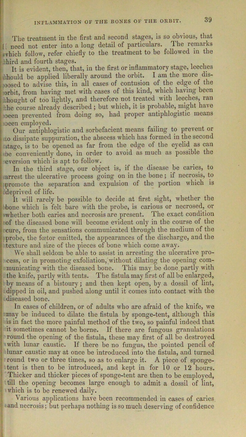 The treatment in the first and second stages, is so obvious, that I; need not enter into a long detail of particulars. The remarks i» vhich follow, refer chiefly to the treatment to be followed in the ,hhird and fourth stages. It is evident, then, that, in the first or inflammatory stage, leeches ibhould be applied liberally around the orbit. I am the more dis- poosed to advise this, in all cases of contusion of the edge of the J-arbit, from having met with cases of this kind, which having been •Lhought of too lightly, and therefore not treated with leeches, ran bhc course already described ; but which, it is probable, might have 'oeen prevented from doing so, had proper antiphlogistic means ,aeen employed. Our antiphlogistic and sorbefacient means failing to prevent or xo dissipate suppuration, the abscess which has formed in the second stage, is to be opened as far from the edge of the eyelid as can be conveniently done, in order to avoid as much as possible the eversion which is apt to follow. In the third stage, our object is, if the disease be caries, to arrest the ulcerative process going on in the bone; if necrosis, to promote the separation and expulsion of the portion which is bdeprived of life. It will rarely be possible to decide at first sight, whether the i bone which is felt bare with the probe, is carious or necrosed, or •whether both caries and necrosis are present. The exact condition ■ of the diseased bone will become evident only in the course of the ccure, from the sensations communicated through the medium of the ! probe, the foetor emitted, the appearances of the discharge, and the texture and size of the pieces of bone which come away. We shall seldom be able to assist in arresting the ulcerative pro- cess, or in promoting exfoliation, without dilating the opening com- municating with the diseased bone. This may be done ,partly with the knife, partly with tents. The fistula may first of all be enlarged, by means of a bistoury; and then kept open, by a dossil of lint, dipped in oil, and pushed along until it comes into contact with the diseased bone. I In cases of children, or of adults who are afraid of the knife, we I may be induced to dilate the fistula by sponge-tent, although this I is in fact the more painful method of the two, so painful indeed that I it sometimes cannot be borne. If there are fungous granulations I round the opening of the fistula, these may first of all be destroyed j with lunar caustic. If there be no fungus, the pointed pencil of lunar caustic may at once be introduced into the fistula, and turned ^ round two or three times, so as to enlarge it. A piece of sponge- ■ tent is then to be introduced, and kept in for 10 or 12 hours. ' Thicker and thicker pieces of sponge-tent are then to be employed, till the opening becomes large enough to admit a dossil of lint, which is to be renewed daily. Various applications have been recommended in cases of caries and necrosis; but perhaps nothing is so much deserving of confidence