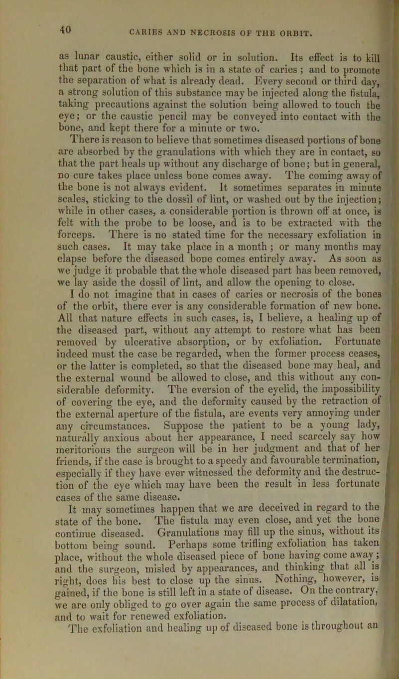 as lunar caustic, either solid or in solution. Its effect is to kill that part of the bone which is in a state of caries ; and to promote the separation of what is already dead. Plvery second or third day, a strong solution of this substance may be injected along the fistula, taking precautions against the solution being allowed to touch the eye; or the caustic pencil may be conveyed into contact with the bone, and kept there for a minute or two. There is reason to believe that sometimes diseased portions of bone are absorbed by the granulations with which they are in contact, so that the part heals up without any discharge of bone; but in general, no cure takes place unless bone comes away. The coming away of the bone is not always evident. It sometimes separates in minute scales, sticking to the dossil of lint, or washed out by the injection; while in other cases, a considerable portion is thrown off at once, is felt with the probe to be loose, and is to be extracted with the forceps. There is no stated time for the necessary exfoliation in such cases. It may take place in a month ; or many months may elapse before the diseased bone comes entirely away. As soon as we judge it probable that the whole diseased part has been removed, we lay aside the dossil of lint, and allow the opening to close. I do not imagine that in cases of caries or necrosis of the bones of the orbit, there ever is any considerable formation of new bone. All that nature effects in such cases, is, I believe, a healing up of the diseased part, without any attempt to restore what has been removed by ulcerative absorption, or by exfoliation. Fortunate indeed must the case be regarded, when the former process ceases, or the latter is completed, so that the diseased bone may heal, and the external wound be allowed to close, and this without any con- siderable deformity. The eversion of the eyelid, the impossibility of covering the eye, and the deformity caused by the retraction of the external aperture of the fistula, are events very annoying under any circumstances. Suppose the patient to be a young lady, naturally anxious about her appearance, I need scarcely say how meritorious the surgeon will be in her judgment and that of her ^ friends, if the case is brought to a speedy and favourable termination, j especially if they have ever witnessed the deformity and the destruc- i tion of the eye which may have been the result in less fortunate ] cases of the same disease. _ 1 It may sometimes happen that we are deceived in regard to the j state of the bone. The fistula may even close, and yet the bone ' continue diseased. Granulations may fill up the sinus, without its bottom being sound. Perhaps some trifling exfoliation has taken place, without the whole diseased piece ot bone having come away ; and the surgeon, misled by appearances, and thinking that all is right, does his best to close up the sinus. Nothing, however, is gained, if the bone is still left in a state of disease. On the contrary, we are only obliged to go over again the same process of dilatation, and to wait for renewed exfoliation. The exfoliation and healing up of diseased bone is throughout an