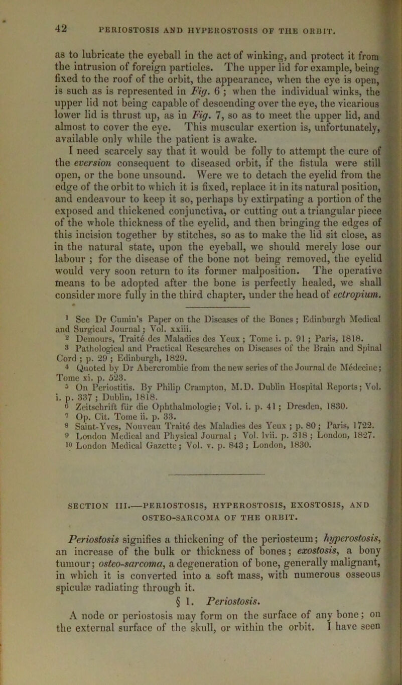 PEUIOSTOSIS AND HYPEllOSTOSIS OF THE OIIUIT. as to lubricate the eyeball in the act of winking, and protect it from the intrusion of foreign particles. The upper lid for example, being fixed to the roof of the orbit, the appearance, when the eye is open, is such as is represented in Fig. 6 ; when the individual winks, the upper lid not being capable of descending over the eye, the vicarious lower lid is thrust up, as in Fig. 7, so as to meet the upper lid, and almost to cover the eye. This muscular exertion is, unfortunately, available only while the patient is awake. 1 need scarcely say that it would be folly to attempt the cure of ; the eversion consequent to diseased orbit, if the fistula were still .■ open, or the bone unsound. Were we to detach the eyelid from the edge of the orbit to which it is fixed, replace it in its natural position, and endeavour to keep it so, perhaps by extirpating a portion of the ‘ exposed and thickened conjunctiva, or cutting out a triangular piece of the whole thickness of the eyelid, and then bringing the edges of i this incision together by stitches, so as to make the lid sit close, as ' in the natural state, upon the eyeball, we should merely lose our labour ; for the disease of the bone not being removed, tbe eyelid • would very soon return to its former malposition. The operative means to be adopted after tbe bone is perfectly healed, we shall ; consider more fully in the third chapter, under the head of ectropium. t | • i': i ' See Dr Cumin’s Paper on the Diseases of the Bones ; Edinburgh Medical | and Surgical Journal; Vol. xxiii. 1;.: 2 Demours, Traite des Maladies des Yeux ; Tome i. p. 91 ; Paris, 1818. .T j 3 Pathological and Practical Researches on Diseases of the Brain and Spinal P j Cord ; p. 29 ; Edinburgh, 1829. | ! ♦ Quoted by Dr Abercrombie from the new scries of the Journal de Medecine; | ' Tome xi. p. 523. | ! ^ On Periostitis. By Philip Crampton, M.D. Dublin Hospital Reports; Vol. ; ' i. p. 337 ; Dublin, 1818. ® Zeitschrift fiir die Ophthalmologic; Vol. i. p. 41 ; Dresden, 1830. Op. Cit. Tome ii. p. 33. 8 Saint-Yves, Nouveau Traite des Maladies des Yeux ; p. 80; Paris, 1722. 8 London Medical and Physical Journal ; Vol. Ivii. p. 318 ; London, 1827. 18 London Medical Gazette; Vol. v. p. 843; London, 1830. | SECTION III.—PERIOSTOSIS, HYPEROSTOSIS, EXOSTOSIS, AND OSTEO-SARCOMA OF THE ORBIT. Periosfosis signifies a thickening of the periosteum; hyperostosis, an increase of the bulk or thickness of bones; exostosis, a bony tumour; osteo-sarcoma, a degeneration of bone, generally malignant, in winch it is converted into a soft mass, with numerous osseous spiculae radiating through it. § 1. Periosfosis. A node or periostosis may form on the surfitce of any bone; on the external surface of the skull, or within the orbit. I have seen