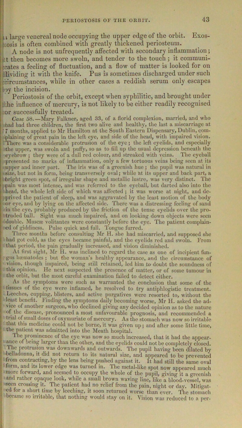 ii large venereal node occupying the upper edge of the orbit. Exos- cosis is often combined with greatly thickened periosteum. ( A node is not unfrequently affected with secondary inflammation; I :t then becomes more swoln, and tender to the touch ; it coramuni- j 'cates a feeling of fluctuation, and a flow of matter is looked for on j ilividing it with the knife. Pus is sometimes discharged under such I'bircumstances, while in other cases a reddish serum only escapes rjy the incision. Periostosis of the orbit, except when syphilitic, and brought under jildie influence of mercury, is not likely to be either readily recognised jtor successfully treated. I Case 58.—Mary Falkner, aged 33, of a florid complexion, married, and who I; had Iiad three children, the first two alive and healthy, the last a miscarriage at i 7 months, applied to Mr Hamilton at the South Eastern Dispensary, Dublin, com- plaining of gi’cat pain in the left eye, and side of the head, with impaired Hsion. There was a considerable protrusion of the eye; the left eyelids, and especially the uj)per, was swoln and j)ufly, so as to fill up the usual depression beneath the eyebrow ; they were of a dull red colour, and streaked with veins. The eyeball , presented no marks of inflammation, only a few tortuous veins being seen at its 1 upper and inner part. The iris was of a greenish hue ; the pupil was natural in f size, but not in form, being transversely oval; while at its upper and back part, a 1 bright green spot, of irregular shape and metallic lustre, was very distinct. The j pain was most intense, and was referred to the eyeball, but darted also into the head, the whole left side of which was affected ; it was worse at night, and dc- ] prived the patient of sleep, and was aggravated by the least motion of the body • or eye, and by lying on the affected side. There was a distressing feeling of sand in the eye, probably produced by the friction of the tense eyelids over the pro- vtruded ball. Sight was much impaired, and on looking down objects were seen ' double. Muscffi volitantes were constantly before the eye. The patient complain- ed of giddiness. Pulse quick and full. Tongue furred. Tliree months before consulting Mr H. she had miscarried, and supposed she had got cold, as the eyes became painful, and the eyelids red and swoln. From that period, the pain gradually increased, and vision diminished. At first sight, Mr H. was inclined to regard the case as one of incipient fun- gus haematodes ; but the woman’s healthy appearance, and the circumstance of vision, though itnpaired, being still retained, led him to doubt the soundness of this opinion. He next suspected the presence of matter, or of some tumour in the orbit, but the most careful examination failed to detect either. As the symptoms were such as warranted the conclusion that some of the tissues of the eye were inflamed, he resolved to try antiphlogistic treatment. Leeches, cujiping, blisters, and active purgatives were resorted to, without the least benefit. Finding the symptoms daily becoming worse, Mr H. asked the ad- vice of another surgeon, who declined giving any decided opinion as to the nature of^ the disease, pronounced a most unfavourable prognosis, and recommended a trial of small doses of oxymuriate of mercury. As the stomach was now so irritable that this medicine could not be borne, it was given up; and after some little time, the patient was admitted into the Meath hospital. The prominence of the eye was now so much increased, that it had the appear- ^ice of being larger than the other, and the eyelids could not be completely closed. The protrusion was downwards and outwards. The pupil haHng been dilated by •belladonna, it did not return to its natural size, and appeared to be prevented from contracting, by the lens being pushed against it. It had still the same oval I form, and its lower edge was turned in. The metal-like spot now appeared much I more forward, and seemed to occupy the whole of the pupil, giving it a greenish t and rather opaque look, while a small brown waving line, like a blood-vessel, was V -seen crossing it. The patient had no relief from the jiain, night or day. Mitigat- 5 ed for a short time by leeching, it soon returned worse than ever. The stomach became so irritable, that nothing would stay on it. Vision was reduced to a per-