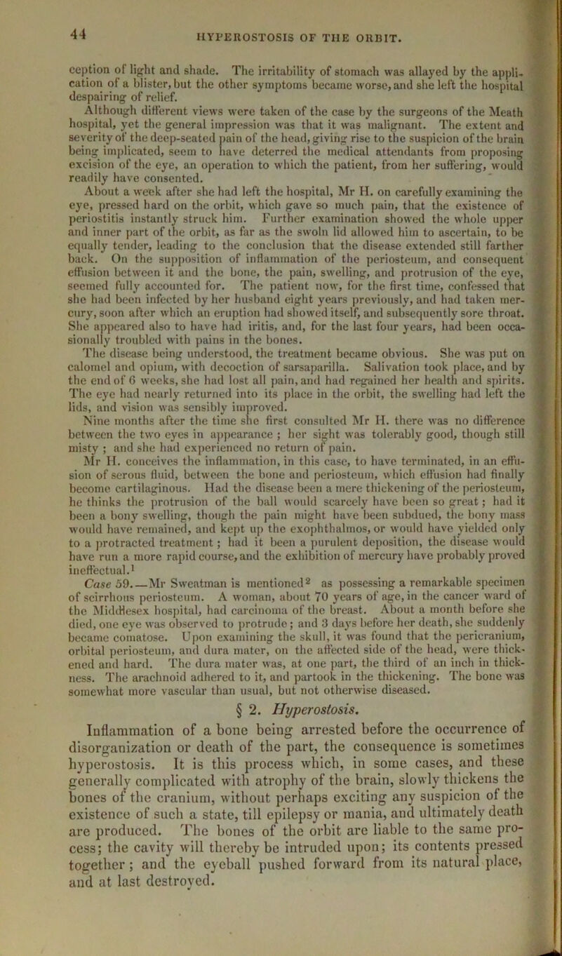 ception of light and shade. The irritability of stomach was allayed by the appli. % cation of a blister, but the other symptoms became worse, and she left the hospital despairing of relief. Although different views were taken of the case by the surgeons of the Meath hospital, yet the general impression was that it was malignant. The extent and severity of the deep-seated pain of the head, giving rise to the suspicion of the brain being implicated, seem to have deterred the medical attendants from proposing excision of the eye, an operation to which the patient, from her suffering, would readily have consented. About a week after she had left the hospital, Mr H. on carefully examining the eye, pressed hard on the orbit, which gave so much pain, that the existence of periostitis instantly struck him. Further examination showed the whole upper and inner part of the orbit, as far as the swoln lid allowed him to ascertain, to be equally tender, leading to the conclusion that the disease extended still farther back. On the supposition of inflammation of the periosteum, and consequent effusion between it and the bone, the pain, swelling, and protrusion of the eye, seemed fully accounted for. The patient now, for the first time, confessed that she had been infected by her husband eight years previously, and had taken mer- cury, soon after which an eruption had showed itself, and subsequently sore throat. She appeared also to have had iritis, and, for the last four years, had been occa- sionally troubled with pains in the bones. The disease being understood, the treatment became obvious. She was put on calomel and opium, with decoction of sarsaparilla. Salivation took place, and by the end of 6 weeks, she had lost all pain, and had regained her health and spirits. The eye had nearly returned into its place in the orbit, the swelling had left the lids, and vision was sensibly improved. Nine months after the time she first consulted Mr H. there was no difference between the two eyes in a])pearance ; her sight was tolerably good, though still misty ; and she had experienced no return of pain. Mr H. conceives the inflammation, in this case, to have terminated, in an effu- sion of serous fluid, between the bone and periosteum, which effusion had finally become cartilaginous. Had the disease been a mere thickening of the periosteum, he thinks the protrusion of the ball would scarcely have been so great; had it been a bony swelling, though the pain might have been subdued, the bony mass would have remained, and kept up the exophthalmos, or would have yielded only to a protracted treatment; had it been a purulent deposition, the disease would have run a more rapid course, and the exhibition of mercury have probably proved ineffectual.* Case 59.—Mr Swentman is mentioned * as possessing a remarkable specimen of scirrhous periosteum. A woman, about 70 years of age, in the cancer ward of the Middlesex hospital, had carcinoma of the breast. About a month before she died, one eye was observed to protrude; and 3 days before her death, she suddenly became comatose. Upon examining the skull, it was found that the pericranium, orbital periosteum, and dura mater, on the affected side of the head, were tliick- ened and hard. The dura mater was, at one part, the third of an inch in thick- ness. The arachnoid adhered to it, and partook in the thickening. The bone was somewhat more vascular than usual, but not otherwise diseased. § 2. Hyperostosis. laflammation of a bone being arrested before the occurrence of ‘ disorganization or death of the part, the consequence is sometimes hyperostosis. It is this process which, in some cases, and these generally complicated with atrophy of the brain, slowly thickens the bones of the cranium, without perhaps exciting any suspicion of the existence of such a state, till epilepsy or mania, and ultimately death are produced. The bones of the orbit are liable to the same pro- cess; the cavity will thereby be intruded upon; its contents pressed together; and the eyeball pushed forward from its natural place, and at last destroyed. T-w'iiiMKiwmi n -- ’