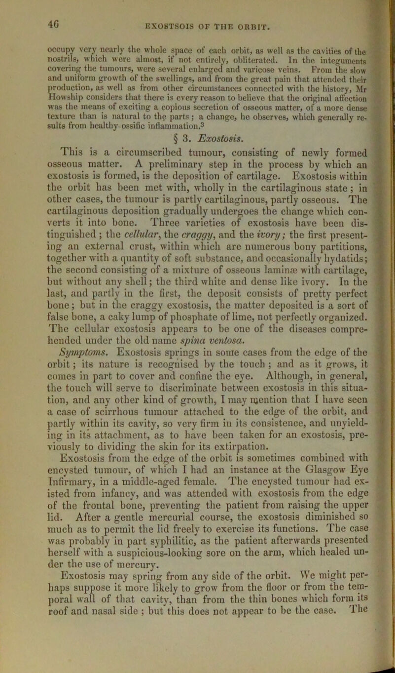 40 occupy very nearly the whole space of each orbit, as well ns the cavities of the nostrils, which were almost, if not entirely, obliterated. In the integuments covering the tumours, were several enlarged and varicose veins. From the slow and uniform growth of the swellings, and from the great pain that attended their production, as well as from other circumstances connected with the history, Mr Howship considers that there is every reason to believe that the original affection was the means of exciting a copious secretion of osseous matter, of a more dense texture than is natural to thp j)arts; a change, he observes, which generally re- sults from healthy ossific inflammation.3 § 3. Exostosis. This is a circumscribed tumour, consisting of newly formed osseous matter. A preliminary step in the process by which an exostosis is formed, is the deposition of cartilage. Exostosis within the orbit has been met with, wholly in the cartilaginous state ; in other Ccises, the tumour is partly cartilaginous, partly osseous. The cartilaginous deposition gradually undergoes the change which con- verts it into bone. Three varieties of exostosis have been dis- tinguished ; the cellular^ the craggy., and the ivory; the first present- ing an external crust, within which arc numerous bouy partitions, together with a quantity of soft substance, and occasionally hydatids; the second consisting of a mixture of osseous lamina? with cartilage, but without any shell; the third white and dense like ivory. In the last, and partly in the first, the deposit consists of pretty perfect bone; but in the craggy exostosis, the matter deposited is a sort of false bone, a caky lump of phosphate of lime, not perfectly organized. The cellular exostosis appears to be one of the diseases compre- hended under the old name spina ventosa. Symptoms. Exostosis springs in some cases from the edge of the orbit; its nature is recognised by the touch ; and as it grows, it comes in part to cover and confine the eye. Although, in geneml, the touch will serve to discriminate between exostosis in this situa- tion, and any other kind of growth, I may mention that I have seen a case of scirrhous tumour attached to the edge of the orbit, and partly within its cavity, so very firm in its consistence, and unyield- ing in its attachment, as to have been taken for an exostosis, pre- viously to dividing the skin for its extirpation. Exostosis from the edge of the orbit is sometimes combined with encysted tumour, of which I had an instance at the Glasgow Eye Infirmary, in a middle-aged female. The encysted tumour had ex- isted from infancy, and was attended with exostosis from the edge of the frontal bone, preventing the patient from raising the upper lid. After a gentle mercurial course, the exostosis diminished so much as to permit the lid freely to exercise its functions. The case was probably in part syphilitic, as the patient afterwards presented herself with a suspicious-looking sore on the arm, which healed un- der the use of mercury. Exostosis may spring from any side of the orbit. We might per- haps suppose it more likely to grow from the floor or from the tem- poral wall of that cavity, than from the thin bones which form its roof and nasal side ; but this does not appear to be the case. The tiiirwiiHLn't