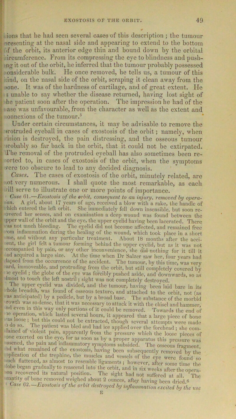 i ions that ho had seen several cases of this description ; the tumour oresenting' at the nasal side and appearing to extend to the bottom if the orbit, its anterior edge thin and bound down by the orbital ircumference. From its compressing the eye to blindness and push- ng it out of the orbit, he inferred that the tumour probably possessed onsiderable bulk. He once removed, he tells us, a tumour of this and, on the nasal side of the orbit, scraping it clean away from the •one. It was of the hardness of cartilage, and of great extent. He 13 unable to say whether the disease returned, having lost sight of he patient soon after the operation. The impression he had of the ase was unfavourable, from the character as well as the extent and lonnexions of the tumour.® * Under certain circumstances, it may be advisable to remove the irotruded eyeball in cases of exostosis of the orbit; namely, when ision is destroyed, the pain distressing, and the osseous tumour irobably so far back in the orbit, that it could not be extirpated. The removal of the protruded eyeball has also sometimes been re- orted to, in cases of exostosis of the orbit, when the symptoms vere too obscure to lead to any decided diagnosis. Cases. The cases of exostosis of the orbit, minutely related, are .ot very numerous. I shall quote the most remarkable, as each /ill serve to illustrate one or more points of importance. Case 01.—Exostosis of the orbit, consequent to an injury, removed by opera- on. A girl, about 17 years of age, received a blow with a rake, the handle of 'hich entered the left orbit. She immediately fell down insensible, but soon re- ' overed her senses, and on examination a deep wound was found between the pper wall of the orbit and the eye, the upper eyelid having been lacerated. There •as not much bleeding. The eyelid did not become affected, and remained free ■om inflammation during the healing of the wound, which took place in a short me, and without any particular treatment. About 18 months after the acci- ent, the girl felt a tumour forming behind the upper eyelid, but as it was not ccompanied by pain, or any other inconvenience, she did nothing for it till it ad acquired a large size. At the time when Dr Salzer saw her, four years had lapsed from the occurrence of the accident. The tumour, by this time, was very ard, immoveable, and protruding from the orbit, but still completely covered by le eyelid ; the globe of the eye \yas forcibly pushed aside, and downwards, so as Imost to touch the left nostril; sight was not completely destroyed. The upper eyelid was divided, and the tumour, having been laid bare in its •hole breadth, was found of osseous texture, and attached to the orbit, not (as •as anticipated) by a pedicle, but by a broad base. The substance of the morbid rowtli was so dense, that it was necessary to attack it with the chisel and hammer, nd even m this way only portions of it could be removed. Towards the end of 10 operation, which lasted several hours, it appeared that a large piece of bone •as loose ; but tins could not be extracted, though several attemiits M-ere made ? patient was bled and had ice applied over the forehead; she corn- lamed of violent pain, apparently from the pressure which the loose pieces of one exerted on the eye, for as soon as by a proper apparatus this pressure was issened, the pain and iiiHammatory symjitoms subsided. The osseous fra-ment od what remained of the exostosis, having been subsequently removed liv the iphcation of the trephine, the muscles and vessels of the eye were found so mch flattened, as almost to resemble ligaments; however, after some time the lobe began gradually to reascend into the orbit, and in six weeks after the oneri on recovered its natural position. The sight had not suffered at all. ^The uaptity of bone removed weighed about 2 ounces, after having been dried <5 Uise h-l.-Lxostosis of the orbit destroyed by inflammation excited by the use E