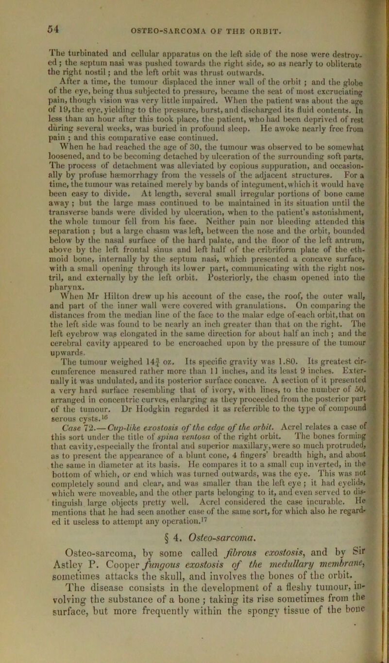 The turbinated and cellular apparatus on the left side of the nose were destroy- _ ed ; the septum nasi was pushed towards the right side, so us nearly to obliterate ■ the right nostil; and the left orbit was thrust outwards. After a time, the tumour displaced the inner wall of the orbit ; and the globe of the eye, being thus subjected to pressure, became the seat of most excruciating pain, though vision was very little impaired. Wlien the patient was about the age of 19, the eye, yielding to the pressure, burst, and discharged its fluid contents. In less than an hour after this took place, the patient, who had been deprived of rest during several weeks, was buried in profound sleep. He awoke nearly free from pain ; and this comparative ease continued. When he had reached the age of 30, the tumour was observed to bo somewhat loosened, and to be becoming detached by ulceration of the surrounding soft parts. The process of detachment was alleviated by coj)ious suj)puration, and occasion- ally by profuse hsemorrhagy from the vessels of the adjacent structures. For a time, the tumour was retained merely by bands of integument, which it would have been easy to divide. At length, several small irregular portions of bone came away; but the large mass continued to be maintained in its situation until the i transverse bands were divided by ulceration, when to the patient’s astonishment, S the whole tumour fell from his face. Neither pain nor bleeding attended this i separation ; but a large chasm was left, between the nose and the orbit, bounded below by the nasal surface of the hard palate, and the floor of the left antrum, ; above by the left frontal sinus and left half of the cribriform plate of the eth- i mold bone, internally by the septum nasi, which presented a concave surface, with a small opening through its lower part, communicating with the right nos- ' tril, and externally by the left orbit. Posteriorly, the chasm opened into the jjharynx. When Mr Hilton drew up his account of the case, the roof, the outer wall, ; and part of the inner wall were covered with granulations. On comparing the ■ distances from the median line of the face to the malar edge of-oach orbit,that on S the left side was found to l>e nearly an inch greater than that on the right. The f left eyebrow was elongated in the same direction for about half an inch; and the » cerebral cavity appeared to be encroached upon by the pressure of the tumour 'J_ upwards. .B The tumour weighed 14J oz. Its specific gravity was 1.80. Its greatest cir- B cumference measured rather more than 11 inches, and its least 9 inches. Exter- B nally it was undulated, and its posterior surface concave. A section of it presented S a very hard surface resembling that of ivory, with lines, to the number of 50, B arranged in concentric curves, enlarging as they proceeded from the posterior ]>art B of the tumour. Dr Hodgkin regarded it as referrible to the type of compound |B serous cysts.'® ;i Case 72.— Cvp-like exostosis of the edge of the orbit. Acrel relates a case of this sort under the title of spina ventosa of the right orbit. The bones forming p that cavity,especially the frontal and superior maxillary, were so much protruded, as to present the appearance of a blunt cone, 4 fingers’ breadth high, and about the same in diameter at its basis. He compares it to a small cup inverted, in the bottom of which, or end which was turned outwards, was the eye. This was not completely sound and clear, and was smaller than the left eye; it had eyelids, which were moveable, and the other parts belonging to it, and even served to dis- tinguish large objects pretty well. Acrel considered the case incurable. He mentions that he had seen another case of the same sort, for which also he regard* ed it useless to attempt any operation.''^ § 4. Osteosarcoma. Osteo-sarcoma, by some called fibrous exostosis, and by Sir Astley P. Cooper fungous exostosis of the medullary membrane, sometimes attacks the skull, and involves the bones of the orbit. The disease consists in the development of a fleshy tumour, in- volving the substance of a bone; taking its rise sometimes from the surface, but more frequently within the spongy tissue of the bone t