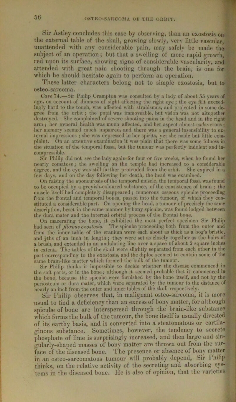 Sir Astley concludes this case by observing, than an exostosis on the external table of the skull, growing slowly, very little vascular, unattended with any considerable pain, may safely be made the subject of an operation; but that a swelling of more rapid growth, red upon its surface, showing signs of considerable vascularity, and attended with great j)ain shooting through the brain, is one for which he shoidd hesitate again to pei’form an operation. These latter characters belong not to simple exostosis, but to osteo-sarcoma. Case 74.—Sir Philij) Crumpton was consulted by a lady of about 55 years of age, on account of dimness of sight uffccting the right eye ; the eye felt exceed- ingly hard to the touch, was aftected with strabismus, and projected in some de- gree from the orbit; the pupil was immoveable, but vision was not altogether destroyed. She complained of severe shooting pains in the head and in the right arm ; her general health was much atfected, and her aspect almost cadaverous ; lier memory seemed much impaired, and there was a general insensibilitj' to ex- ternal impressions ; she was depressed in her spirits, yet she made but little com- plaint. On an attentive examination it was jilain that there was some fulness in the situation of the temporal fossa, but the tumour was perfectly indolent and in- compressible. Sir Philip did not sec the lady again for four or five weeks, when he found her nearly comatose; the swelling on the temple had increased to a considerable degree, and the eye was still farther protruded from the orbit. She expired in a few days, and on the day follow ing her death, the head was examined. On raising the aponeurosis of the temporal muscle, the temporal fossa was found to be occHjiied by a greyish-coloured substance, of the consistence of brain ; the muscle itself had completely disappeared ; numerous osseous spicuhe proceeding from the frontal and temporal bones, jiassed into the tumour, of which they con- stituted a considerable j)art. On opening the head, a tumour of jireciscly the same description, beset in the same manner by bony spicula;, w as found lodged between the dura mater and the internal orbital process of the frontal bone. On macerating the bone, it exhibited the most ]>erfect s^iccimen Sir Philip had seen of fibrous exostosis. The spiculse proceeding both from the outer and from the inner table of the cranium were each about as thick as a hog’s bristle, and Jfhs of an inch in length ; they were set as closely together as the hairs of a brusli, and extended in an undulating line over a space of about 2 scpiare inches in extent. The tables of the skull were slightly separated from each other in the part corresponding to the exostosis, and the diploe seemed to contain some of the same brain-like matter which formed the bulk of the tumour. Sir Philip thinks it impossible to decide whether the disease commenced in the soft parts, or in the bone; although it seemed probable that it commenced in the bone, because the spiculm were furnished by the bone itself, and not by the periosteum or dura mater, which were se])arated by the tumour to the distance of nearly an inch from the outer and inner tables of the skull respectively. Sir Philip observes that, in malignant osteo-sarcoma, it is more usual to find a deficiency than an excess of bony matter, for altbough spiculaj of bone are interspersed tbrough the brain-like substance which forms the bulk of the tumour, the bone itself is usually divested of its earthy basis, and is converted into a steatomatous or cartila- ginous substance. Sometimes, however, the tendency to secrete })hosphate of lime is surprisingly increased, and then large and sin- gularly-shaped masses of bony matter are thrown out from the sur- face of the diseased bone. The presence or absence of bony matter in an osteo-sarcomatous tumour will probably depend. Sir Philip thinks, on the relative activity of the secreting and absorbing sys- tems in the diseased bone, lie is also of opinion, that the varieties