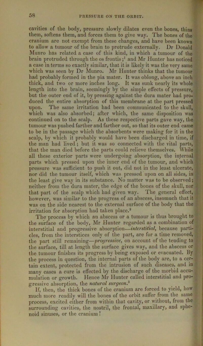 cavities of the body, pressure slowly dilates even the bones, thins them, softens them, and forces them to give way. The bones of the cranium are not exempt from these changes, and have been known to allow a tumour of the brain to protrude externally. Dr Donald Munro has related a case of this kind, in which a tumour of the brain protruded through the os frontis and Mr Hunter has noticed a case in terras so exactly similar, that it is likely it was the very same which was seen by Dr Munro. Mr Hunter thinks that the tumour had probably formed in the pia mater. It was oblong, above an inch thick, and two or more inches long. It was sunk nearly its whole length into the brain, seemingly by the simple effects of pressure, but the outer end of it, by pressing against the dura mater had pro- duced the entire absorption of this membrane at the part pressed upon. The same irritation had been communicated to the skull, which was also absorbed; after which, the same disposition was continued on to the scalp. As these respective parts gave way, the tumour was pushed farther and farther out, so that its outer end came to be in the passage which the absorbents were making for it in the scalp, by which it probably would have been discharged in time, if the man had lived ; but it was so connected with the vital parts, that the man died before the parts could relieve themselves. While all these exterior parts were undergoing absorption, the internal parts which pressed upon the inner end of the tumour, and which pressure was sufficient to push it out, did not in the least ulcerate, nor did the tumour itself, which was pressed upon on all sides, in the least give way in its substance. No matter was to be observed; neither from the dura mater, the edge of the bones of the skull, nor that part of the scalp which had given way. The general effect, however, was similar to the progress of an abscess, insomuch that it w'as on the side nearest to the external surface of the body that the irritation for absorption had taken place.^ The process by which an abscess or a tumour is thus brought to the surface of the body, Mr Hunter regarded as a combination of interstitial and progressive absorption—interstitial, because parti- cles, from the interstices only of the part, are for a time removed, the part still remaining—profjressive, on account of the tending to the surface, till at length tlic surface gives way, and the abscess or the tumour finishes its progress by being exposed or evacuated. By the process in question, the internal parts of the body are, to a cer- tain extent, protected from the intrusion of such diseases, and iu many cases a cure is effected by the discharge of the morbid accu- mulation or growth. Hence Mr Hunter called interstitial and pro- gressive absorption, the natural surgeon.^ If, then, the thick bones of the cranium are forced to yield, how much more readily will the bones of the orbit suffer from the same process, excited either from within that cavity, or without, from the surrounding cavities, the nostril, the frontal, maxillary, and sphe- noid sinuses, or the cranium !
