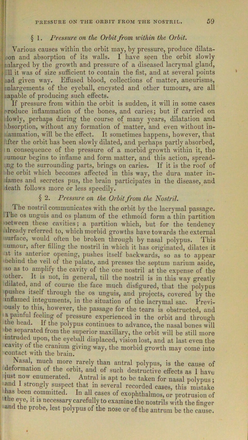 § 1. Pressure on the Orbit from within the Orbit. Various causes within the orbit may, by pressure, produce dilata- oon and absorption of its walls. 1 have seen the orbit slowly nalarged by the growth and pressure of a diseased lacrymal gland, lill it was of size sufficient to contain the fist, and at several points 33d given way. Effused blood, collections of matter, aneurisms, enlargements of the eyeball, encysted and other tumours, are all jaapable of producing such effects. If pressure from within the orbit is sudden, it will in some cases 'Toduce inflammation of the bones, and caries; but if carried on i lowly, perhaps during the course of many years, dilatation and bbsorption, without any formation of matter, and even without in- flammation, will be the effect. It sometimes happens, however, that .fter the orbit has been slowly dilated, and perhaps partly absorbed, n consequence of the pressure of a morbid growth within it, the .iumour begins to inflame and form matter, and this action, spread- jig to the surrounding parts, brings on caries. If it is the roof of : he orbit which becomes affected in this way, the dura mater in- lames and secretes pus, the brain participates in the disease, and ieath follows more or less speedily. § 2. Pressure on the Orbit from the Nostril. The nostril communicates with the orbit by the lacrymal passage, ilhe os unguis and os planum of the ethmoid form a thin partition ' letween these cavities; a partition which, but for the tendency i dready referred to, which morbid growths have towards the external surface, would often be broken through by nasal polypus. This ,uinour, after filling the nostril in which it has originated, dilates it g it its anterior opening, pushes itself backwards, so as to appear f behind the veil of the palate, and presses the septum narium aside, ;! so as to amplify the cavity of the one nostril at the expense of the t other. It is not, in general, till the nostril is in this way greatly I dilated, and of course the face much disfigured, that the polypus I pishes itself through the os unguis, and projects, covered by the I inflamed integuments, in the situation of the lacrymal sac. Previ- ! ously to this, however, the passage for the tears is obstructed, and a painful feeling of pressure experienced in the orbit and through the head. If tlie polypus continues to advance, the nasal bones will I be separated from the superior maxillary, the orbit will be still more . intruded upon, the eyeball displaced, vision lost, and at last even the I cavity of the cranium giving way, the morbid growth may come into ! contact with the brain. . Nasal, much more rarely than antral polypus, is the cause of . deformation of the orbit, and of such destructive effects as I have |ust now enumerated. Antral is apt to be taken for nasal polypus; , and 1 strongly suspect that in several recorded cases, this mistake has been committed. In all cases of exophthalmos, or protrusion of : Uie eye, it is necessary carefully to examine the nostrils with the finger «m e probe, lest polypus of the nose or of the antrum be the cause.