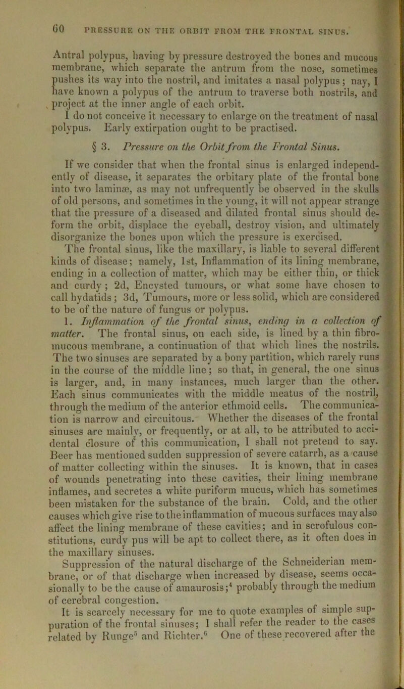 Antral polypus, having by pressure destroyed the bones and mucous membrane, which separate the antrum from the nose, sometimes pushes its way into the nostril, and imitates a nasal polypus; nay, I have known a polypus of the antrum to traverse both nostrils, and , jiroject at the inner angle of each orbit. 1 do not conceive it necessary to enlarge on the treatment of nasal polypus. Early extirpation ought to be practised. § 3. Pressure on the Orbit from the Frontal Sinus. If we consider that when the frontal sinus is enlarged independ- ently of disease, it separates the orbitary plate of the frontal bone into two laminae, as may not unfrequently be observed in the skulls > of old persons, and sometimes in the young, it will not appear strange | that the pressure of a diseased and dilated frontal sinus should de- | form the orbit, displace the eyeball, destroy vision, and ultimately I disorganize the bones upon which the pressure is exercised. ^ The frontal sinus, like the maxillary, is liable to several different f kinds of disease; namely, 1st, Inflammation of its lining membrane, | ending in a collection of matter, which may be either thin, or thick and curdy ; 2d, Encysted tumours, or what some have chosen to call hydatids; 3d, Tumours, more or less solid, which arc considered ^ to be of the nature of fungus or polypus. i 1. Inflammation of the frontal sinus, ending in a collection of | matter. The frontal sinus, on each side, is lined hy a thin fibre- * mucous membrane, a continuation of that which lines the nostrils. ■} The two sinuses are separated by a bony partition, which rarely runs j in the course of the middle line; so that, in general, the one sinus ’ is larger, and, in many instances, much larger than the other, jf Each sinus communicates with the middle meatus of the nostril, i through the medium of the anterior ethmoid cells. The communica- ^ tion is narrow and circuitous. Whether the diseases of the frontal f sinuses are mainly, or frequently, or at all, to be attributed to acci- dental closure of this communication, I shall not pretend to say. Beer has mentioned sudden suppression of severe catarrh, as a caus6 of matter collecting within the sinuses. It is known, that in cases of wounds penetrating into these cavities, their lining membrane inflames, and secretes a white puriform mucus, which has sometimes been mistaken for the substance of the brain. Cold, and the other causes which give rise to the inflammation of mucous surfaces may also affect the lining membrane of these cavities; and in scrofulous con- stitutions, curdy pus will be apt to collect there, as it often does in the maxillary sinuses. Suppression of the natural discharge of the Schneiderian mem- brane, or of that discharge when increased by disease, seems occa- sionally to be the cause of amaurosis;^ probably through the medium of cerebral congestion. It is scarcely necessary for me to quote examples of simple sup- puration of the frontal sinuses; I shall refer the reader to the cases related by Kunge® and Richter.® One of these recovered after the