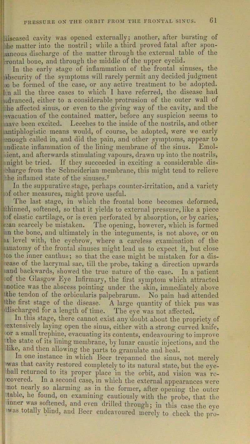 i jiiliseased cavity was opened externally; another, after bui’sting of jjiilie matter into the nostril; while a tliird proved fatal after spon- jl.ianeous discharge of the matter through the external table of the iirrontal bone, and through the middle of the upper eyelid. In the early stage of inflammation of the frontal sinuses, the ^pibscurity of the symptoms will rarely permit any decided judgment r!;iio be formed of the case, or any active treatment to be adopted. !|in all the three cases to which I have referred, the disease had jVidvanced, either to a considerable protrusion of the outer wall of hilie affected sinus, or even to the giving way of the cavity, and the 1 “evacuation of the contained matter, before any suspicion seems to jliave been excited. Leeches to the inside of the nostrils, and other liantiphlogistic means would, of course, he adopted, were we early I enough called in, and did the pain, and other symptoms, appear to I ::ndicate inflammation of the lining membrane of the sinus. Emol- I lent, and afterwards stimulating vapours, drawn up into the nostrils, I ' night be tried. If they succeeded in exciting a considerable dis- I' diarge from the Schneiderian membrane, this might tend to relieve !::,he inflamed state of the sinuses.’^ In the suppurative stage, perhaps counter-irritation, and a variety fiof other measures, might prove useful. The last stage, in which the frontal bone becomes deformed, Ijtbhinned, softened, so that it yields to external pressure, like a piece ijojf elastic cartilage, or is even perforated by absorption, or by caries, jli'jan scarcely be mistaken. The opening, however, which is formed iji'.n the bone, and ultimately in the integuments, is not above, or on level with, the eyebrow, where a careless examination of the fiiinatomy of the frontal sinuses might lead us to expect it, but close |^to the inner canthus; so that the case might be mistaken for a dis- I' ease of the lacrymal sac, till the probe, taking a direction upwards I and backwards, showed the true nature of the case. In a patient l^of the Glasgow Eye Infirmary, the first symptom which attracted notice was the abscess pointing under the skin, immediately above {‘the tendon of the orbicularis palpebrarum. No pain had attended ll'.the first stage of the disease. A large quantity of thick pus was ^j 'discharged for a length of time. The eye was not affected, y In this stage, there cannot exist any doubt about the propriety of y extensively laying open the sinus, either with a strong curved knife, ■ or a small trephine, evacuating its contents, endeavouring to improve ! the state of its lining membrane, by lunar caustic injections, and the 1 like, and then allowing the parts to granulate and heal. ! In one instance in which Beer trepanned the sinus, not merely : was that cavity restored completely to its natural state, but the eye- I ball returned to its proper place in the orbit, and vision was rc- ti'Covered. In a second case, in which the external appearances were not nearly so alarming as in the former, after opening the outer table, he found, on examining cautiously with the probe, that the .'.inner was softened, and even drilled through; in this case the eye was totally blind, and Beer endeavoured merely to check the pro-