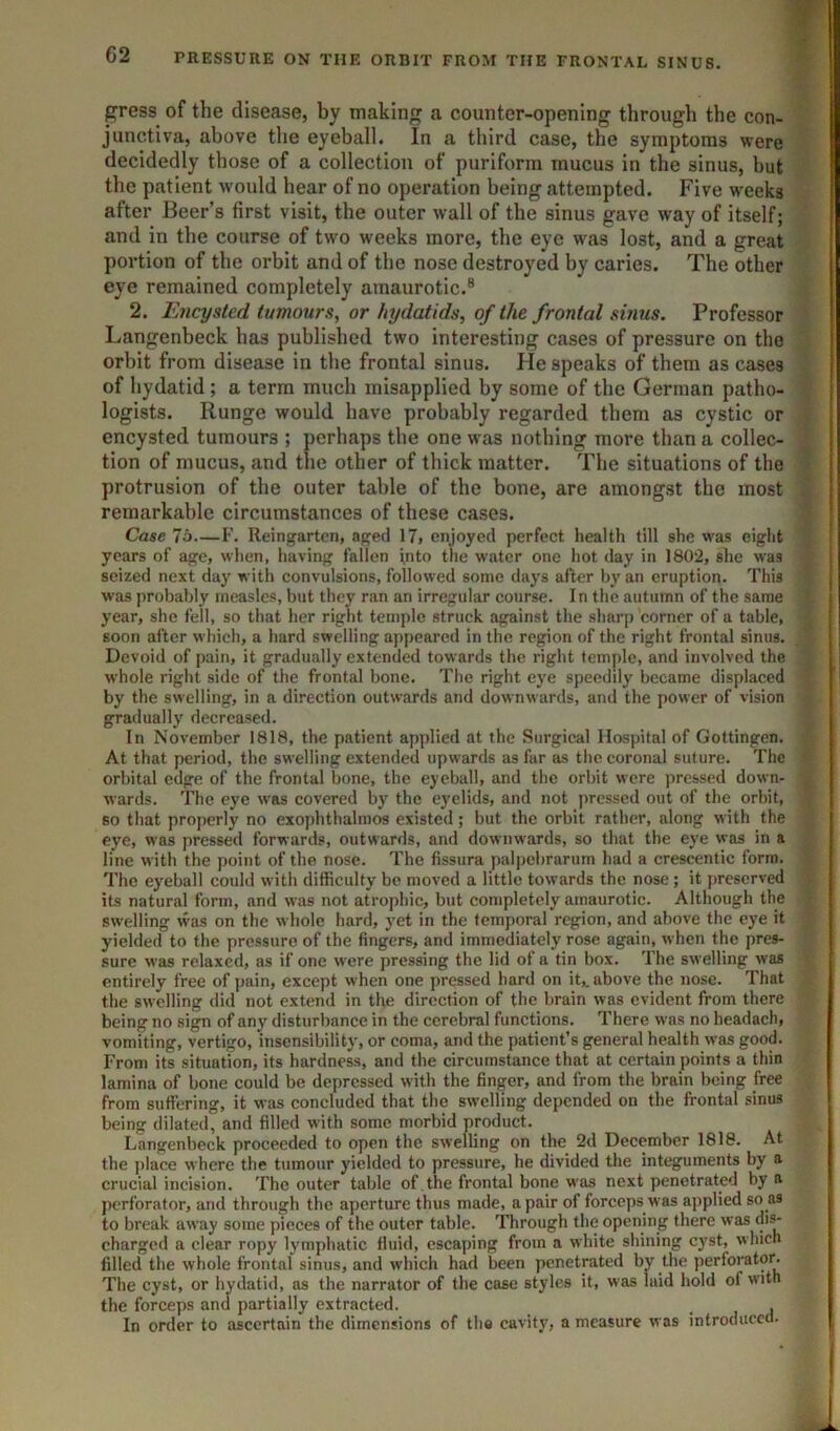 gress of the disease, by making a counter-opening through the con- junctiva, above the eyeball. In a third case, the symptoms were decidedly those of a collection of puriform mucus in the sinus, but the patient would hear of no operation being attempted. Five weeks after Beer’s first visit, the outer wall of the sinus gave way of itself; and in the course of two weeks more, the eye was lost, and a great portion of the orbit and of the nose destroyed by caries. The other eye remained completely amaurotic.® 2. Encysted tumours, or hydatids, of the frontal sinus. Professor Langenbeck has published two interesting cases of pressure on the orbit from disease in the frontal sinus. He speaks of them as cases of hydatid; a terra much misapplied by some of the German patho- logists. Runge would have probably regarded them as cystic or encysted tumours ; perhaps the one was nothing more than a collec- tion of mucus, and the other of thick matter. The situations of the protrusion of the outer table of the bone, are amongst the most remarkable circumstances of these cases. Case 7o—F. Reingartcn, aged 17» enjoyed perfect health till she was eight years of age, when, having fallen jnto the water one hot day in 1802, she was seized next day with convulsions, followed some days after by an eruption. This was probably measles, but they ran an irregular course. In the autumn of the same year, she fell, so that her right temple struck against the sharp corner of a table, soon after which, a hard swelling appeared in the region of the right frontal sinus. Devoid of pain, it gradually extended towards the right temple, and involved the whole right side of the frontal bone. The right eye speedily became displaced by the swelling, in a direction outwards and downwards, and the power of vision gradually decreased. In November 1818, the patient applied at the Surgical Hospital of Gottingen. At that period, the swelling extended upwards as far as the coronal suture. The orbital edge of the frontal bone, the eyeball, and the orbit were pressed down- wards. The eye was covered by the eyelids, and not pressed out of the orbit, so that properly no exophthalmos existed; but the orbit rather, along with the eye, was pressed forwards, outwards, and downwards, so that the eye was in a line with the point of the nose. The fissura palpebrarum had a crescentic form. The eyeball could with difficulty be moved a little towards the nose; it preserved its natural form, and was not atrophic, but completely amaurotic. Although the swelling was on the whole hard, yet in the temporal region, and above the eye it yielded to the pressure of the fingers, and immediately rose again, when the pres- sure was relaxed, as if one were pressing the lid of a tin box. The swelling was entirely free of pain, except when one pressed hard on it,, above the nose. That the swelling did not extend in the direction of the brain was evident from there being no sign of any disturbance in the cerebral functions. There was no headach, vomiting, vertigo, insensibility, or coma, and the patient’s general health was good. From its situation, its hardness, and the circumstance that at certain points a thin lamina of bone could be depressed with the finger, and from the brain being free from suffering, it was concluded that the swelling depended on the frontal sinus being dilated, and filled with some morbid product. Langenbeck proceeded to open the swelling on the 2d December 1818. At the place where the tumour yielded to pressure, he divided the integuments by a crucial incision. The outer table of.the frontal bone was next penetrated by a perforator, and through the aperture thus made, a pair of forceps was applied so as to break away some pieces of the outer table. Through the opening there was di^ charged a clear ropy lymphatic fluid, escaping from a white shining cyst, which filled the whole frontal sinus, and which had been penetrated by the perforator. The cyst, or hydatid, as the narrator of the case styles it, was laid hold of with the forceps and partially extracted. _ In order to ascertain the dimensions of the cavity, a measure was introduced.