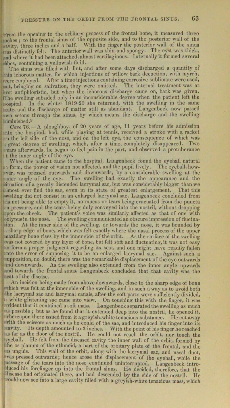 ;! sr’rom the opening to the orbitary process of the frontal bone, it measured three j Gaelics; to the frontal sinus of the opposite side, and to the posterior wall of the ipavity/three inches and a half. With the finger the posterior wall of the sinus jL’as distinctly felt. The anterior wall was thin and spongy. The cyst was thick, iirnd where it had been attached, almost cartilaginous. Internally it formed several itibbcs, containing a yellowish fluid. ii The sinus was filled with lint, and after some days discharged a quantity of ;.hain ichorous matter, for w’hich injections of willow' bark decoction, with myrrh, :»t?ere employed. After a time injections containing corrosive sublimate were used, ,»uut, bringing on salivation, they were omitted. The internal treatment w'as at ji-rst antiphlogistic, but when the ichorous discharge came on, bark was given, jrrhe swelling subsided only in an inconsiderable degree when the patient left the ^I'ospital. In the winter 1819-20 she returned, with the swelling in the same i: tate, and the discharge of matter still as abundant. Langenbeck now passed j-.wo setons througb the sinus, by wdiich means the discharge and the swelling ji iminished.9 ii Case 76.—A ploughboy, of 20 years of age, 11 years before his admission ^ nto the hospital, had, while playing at tennis, received a stroke with a racket i n the left side of the nose, and on the left eye, the consequence of which was I .great degree of sw'clling, which, after a time, completely disappeared. Two ; ears afterwards, he began to feel pain in the part, and observed a protuberance 5 t the inner angle of the eye. i When the patient came to the hospital, Langenbeck found the eyeball natural b 1 form, the power of vision not affected, and the pupil lively. The eyeball, how- p ver, was pressed outwards and downwards, by a considerable sw'elling at the iii iner angle of the eye. Tlie swelling had exactly the appearance and the if ituation of a greatly distended lacryinal sac, but was considerably bigger than w'e ielmost ever find the sac, even in its state of greatest enlargement. That this ij'welling did not consist in an enlarged lacryraal sac, Langenbeck concluded from ip. is not being able to empty it, no mucus or tears being evacuated from the puncta i n pressure, and the tears being duly conveyed into the nostril, without dropping (ji;pon the cheek. The patient’s voice was similarly affected as that of one with ii' lolypus in the nose. The swelling communicated an obscure impression of fluctua- t: ion. At the inner side of the swelling, or towards the nose, it was bounded by (>. sharp edge of bone, which was felt exactly where the nasal process of the upper i : naxillary bone rises by the inner side of the orbit. As the surface of the swelling t vas not covered by any layer of bone, but felt soft and fluctuating, it was not easy ! o form a jiroper judgment regarding its seat, and one might have readily fallen |: nto the error of supposing it to be an enlarged lacrymal sac. Against such a r upposition, no doubt, there was the remarkable displacement of the eye outwards |i ind downwards. As the swelling also extended from the inner angle upwards jimd towards the frontal sinus, Langenbeck concluded that that cavity was the ii eat of the disease. i; An incision being made from above downwards, close to the sharp edge of bone ipvhich was felt at the inner side of the swelling, and in such away as to avoid both jl he lacrymal sac and lacrymal canals, after the soft parts were sufficiently divided, |» I white glistening sac came into view. On touching this with the finger, it was b ivident that it contained a soft mass. Langenbeck separated the swelling as much IS ])ossible ; but as he found that it extended deep into the nostril, he opened it, I vhereupon there issued from it a greyish-white tenacious substance. He cut away j-' vith the scissors as much as he could of the sac, and introduced his finger into its h ;avity. Its depth amounted to 3 inches. With the point of his finger he reached ik'is far as the floor of the nostril. He could not reach the orbit, nor touch the •hyeball. He felt from the diseased cavity the inner wall of the orbit, formed by he os planum of the ethmoid, a part of the orbitary plate of the frontal, and the os unguis. This wall of the orbit, along with the lacrymal sac, and nasal duct, ■^vas pressed outwards; hence arose the displacement of the eyeball, while the i'joassage of the tears into the nose continued uninterrupted. Langenbeck intro- jMuced his forefinger up into the frontal sinus. He decided, therefore, that the (tfisease had originated there, and had descended by the side of the nostril. He 1 f ;ould now see into a large cavity filled with a greyish-white tenacious mass, which